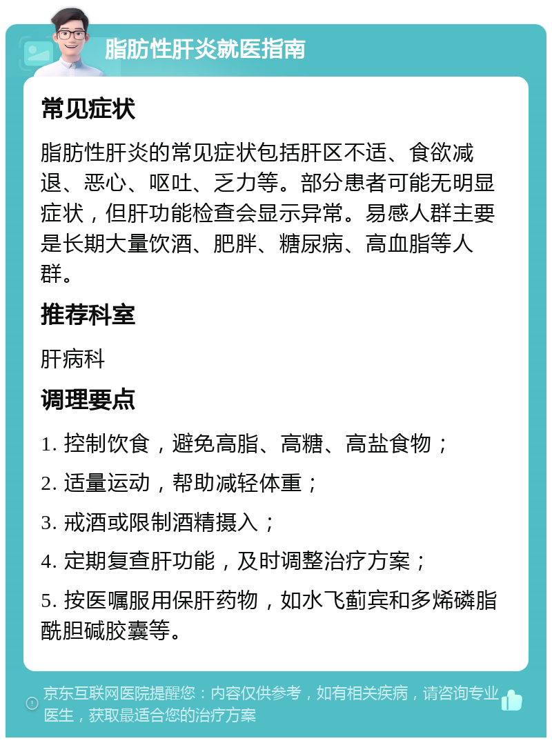 脂肪性肝炎就医指南 常见症状 脂肪性肝炎的常见症状包括肝区不适、食欲减退、恶心、呕吐、乏力等。部分患者可能无明显症状，但肝功能检查会显示异常。易感人群主要是长期大量饮酒、肥胖、糖尿病、高血脂等人群。 推荐科室 肝病科 调理要点 1. 控制饮食，避免高脂、高糖、高盐食物； 2. 适量运动，帮助减轻体重； 3. 戒酒或限制酒精摄入； 4. 定期复查肝功能，及时调整治疗方案； 5. 按医嘱服用保肝药物，如水飞蓟宾和多烯磷脂酰胆碱胶囊等。