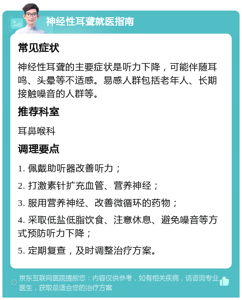 神经性耳聋就医指南 常见症状 神经性耳聋的主要症状是听力下降，可能伴随耳鸣、头晕等不适感。易感人群包括老年人、长期接触噪音的人群等。 推荐科室 耳鼻喉科 调理要点 1. 佩戴助听器改善听力； 2. 打激素针扩充血管、营养神经； 3. 服用营养神经、改善微循环的药物； 4. 采取低盐低脂饮食、注意休息、避免噪音等方式预防听力下降； 5. 定期复查，及时调整治疗方案。