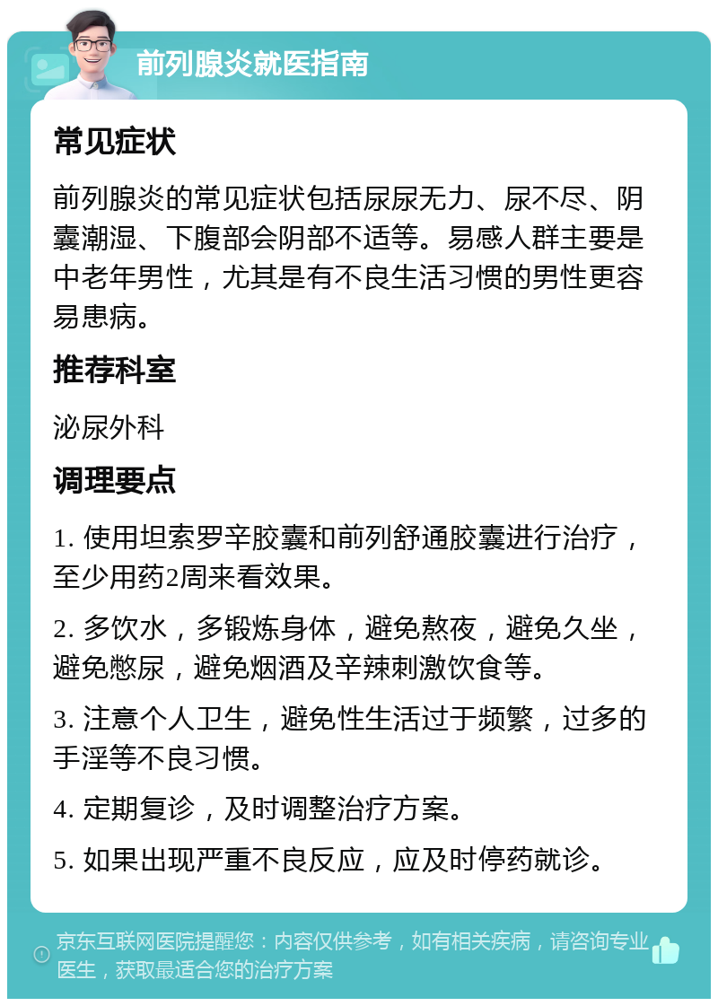 前列腺炎就医指南 常见症状 前列腺炎的常见症状包括尿尿无力、尿不尽、阴囊潮湿、下腹部会阴部不适等。易感人群主要是中老年男性，尤其是有不良生活习惯的男性更容易患病。 推荐科室 泌尿外科 调理要点 1. 使用坦索罗辛胶囊和前列舒通胶囊进行治疗，至少用药2周来看效果。 2. 多饮水，多锻炼身体，避免熬夜，避免久坐，避免憋尿，避免烟酒及辛辣刺激饮食等。 3. 注意个人卫生，避免性生活过于频繁，过多的手淫等不良习惯。 4. 定期复诊，及时调整治疗方案。 5. 如果出现严重不良反应，应及时停药就诊。