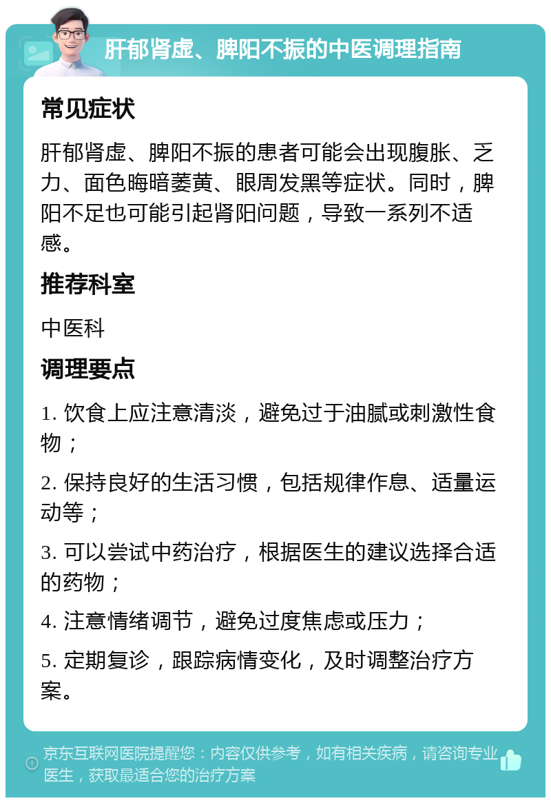 肝郁肾虚、脾阳不振的中医调理指南 常见症状 肝郁肾虚、脾阳不振的患者可能会出现腹胀、乏力、面色晦暗萎黄、眼周发黑等症状。同时，脾阳不足也可能引起肾阳问题，导致一系列不适感。 推荐科室 中医科 调理要点 1. 饮食上应注意清淡，避免过于油腻或刺激性食物； 2. 保持良好的生活习惯，包括规律作息、适量运动等； 3. 可以尝试中药治疗，根据医生的建议选择合适的药物； 4. 注意情绪调节，避免过度焦虑或压力； 5. 定期复诊，跟踪病情变化，及时调整治疗方案。