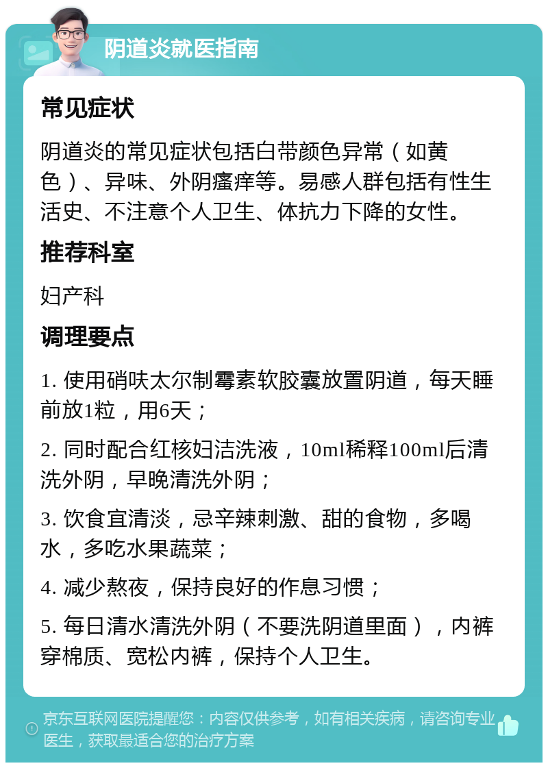 阴道炎就医指南 常见症状 阴道炎的常见症状包括白带颜色异常（如黄色）、异味、外阴瘙痒等。易感人群包括有性生活史、不注意个人卫生、体抗力下降的女性。 推荐科室 妇产科 调理要点 1. 使用硝呋太尔制霉素软胶囊放置阴道，每天睡前放1粒，用6天； 2. 同时配合红核妇洁洗液，10ml稀释100ml后清洗外阴，早晚清洗外阴； 3. 饮食宜清淡，忌辛辣刺激、甜的食物，多喝水，多吃水果蔬菜； 4. 减少熬夜，保持良好的作息习惯； 5. 每日清水清洗外阴（不要洗阴道里面），内裤穿棉质、宽松内裤，保持个人卫生。