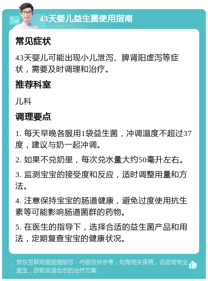 43天婴儿益生菌使用指南 常见症状 43天婴儿可能出现小儿泄泻、脾肾阳虚泻等症状，需要及时调理和治疗。 推荐科室 儿科 调理要点 1. 每天早晚各服用1袋益生菌，冲调温度不超过37度，建议与奶一起冲调。 2. 如果不兑奶里，每次兑水量大约50毫升左右。 3. 监测宝宝的接受度和反应，适时调整用量和方法。 4. 注意保持宝宝的肠道健康，避免过度使用抗生素等可能影响肠道菌群的药物。 5. 在医生的指导下，选择合适的益生菌产品和用法，定期复查宝宝的健康状况。