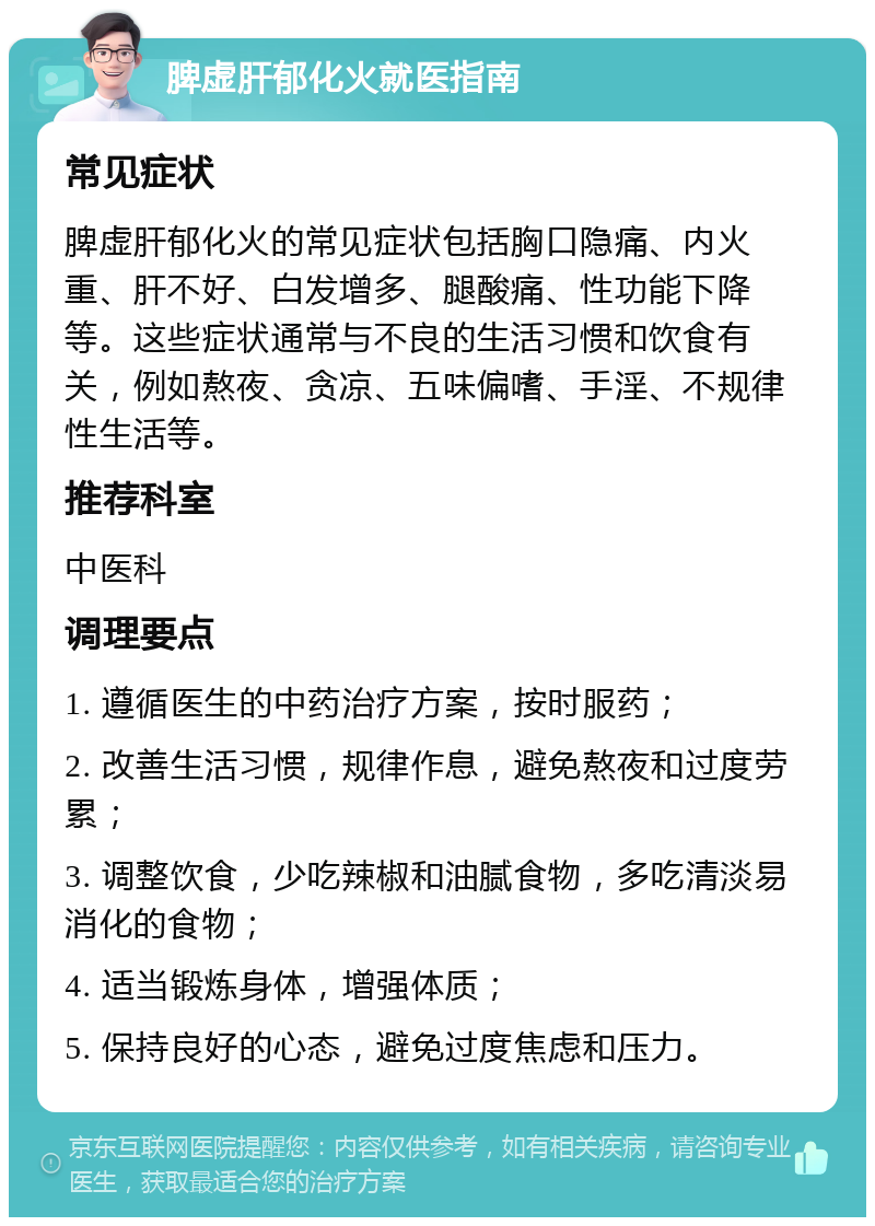 脾虚肝郁化火就医指南 常见症状 脾虚肝郁化火的常见症状包括胸口隐痛、内火重、肝不好、白发增多、腿酸痛、性功能下降等。这些症状通常与不良的生活习惯和饮食有关，例如熬夜、贪凉、五味偏嗜、手淫、不规律性生活等。 推荐科室 中医科 调理要点 1. 遵循医生的中药治疗方案，按时服药； 2. 改善生活习惯，规律作息，避免熬夜和过度劳累； 3. 调整饮食，少吃辣椒和油腻食物，多吃清淡易消化的食物； 4. 适当锻炼身体，增强体质； 5. 保持良好的心态，避免过度焦虑和压力。