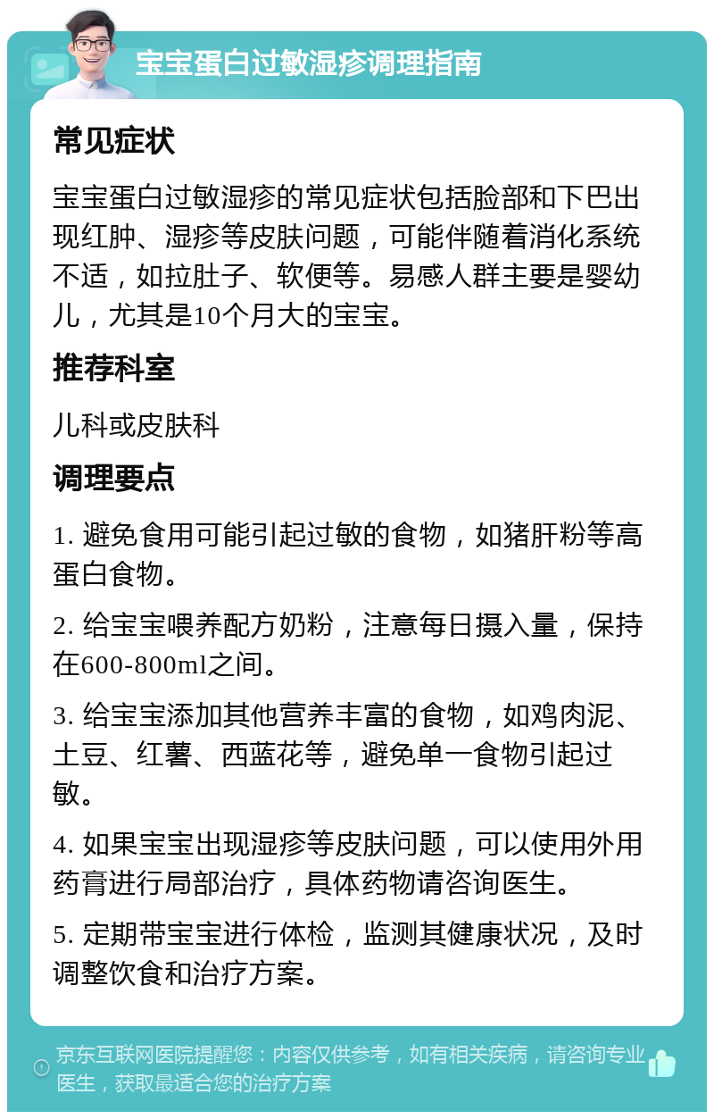 宝宝蛋白过敏湿疹调理指南 常见症状 宝宝蛋白过敏湿疹的常见症状包括脸部和下巴出现红肿、湿疹等皮肤问题，可能伴随着消化系统不适，如拉肚子、软便等。易感人群主要是婴幼儿，尤其是10个月大的宝宝。 推荐科室 儿科或皮肤科 调理要点 1. 避免食用可能引起过敏的食物，如猪肝粉等高蛋白食物。 2. 给宝宝喂养配方奶粉，注意每日摄入量，保持在600-800ml之间。 3. 给宝宝添加其他营养丰富的食物，如鸡肉泥、土豆、红薯、西蓝花等，避免单一食物引起过敏。 4. 如果宝宝出现湿疹等皮肤问题，可以使用外用药膏进行局部治疗，具体药物请咨询医生。 5. 定期带宝宝进行体检，监测其健康状况，及时调整饮食和治疗方案。