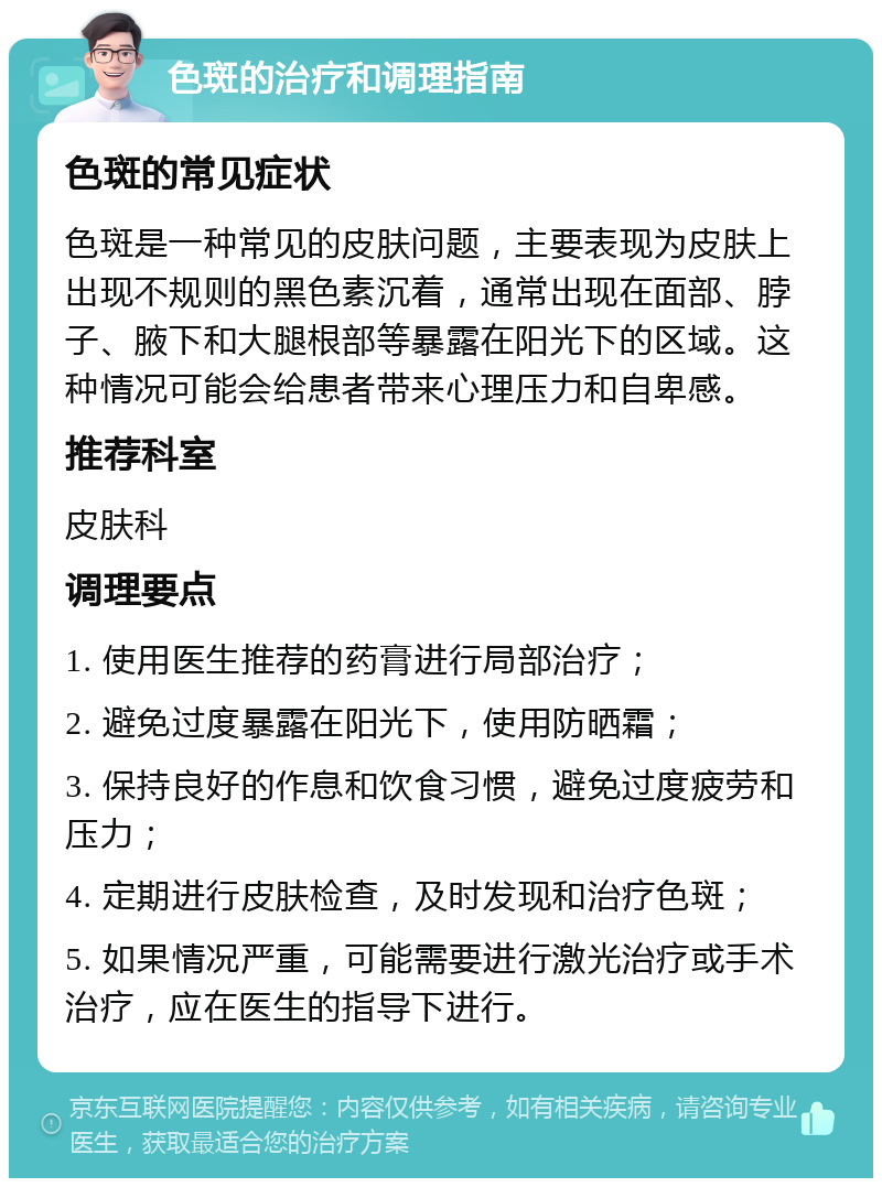 色斑的治疗和调理指南 色斑的常见症状 色斑是一种常见的皮肤问题，主要表现为皮肤上出现不规则的黑色素沉着，通常出现在面部、脖子、腋下和大腿根部等暴露在阳光下的区域。这种情况可能会给患者带来心理压力和自卑感。 推荐科室 皮肤科 调理要点 1. 使用医生推荐的药膏进行局部治疗； 2. 避免过度暴露在阳光下，使用防晒霜； 3. 保持良好的作息和饮食习惯，避免过度疲劳和压力； 4. 定期进行皮肤检查，及时发现和治疗色斑； 5. 如果情况严重，可能需要进行激光治疗或手术治疗，应在医生的指导下进行。