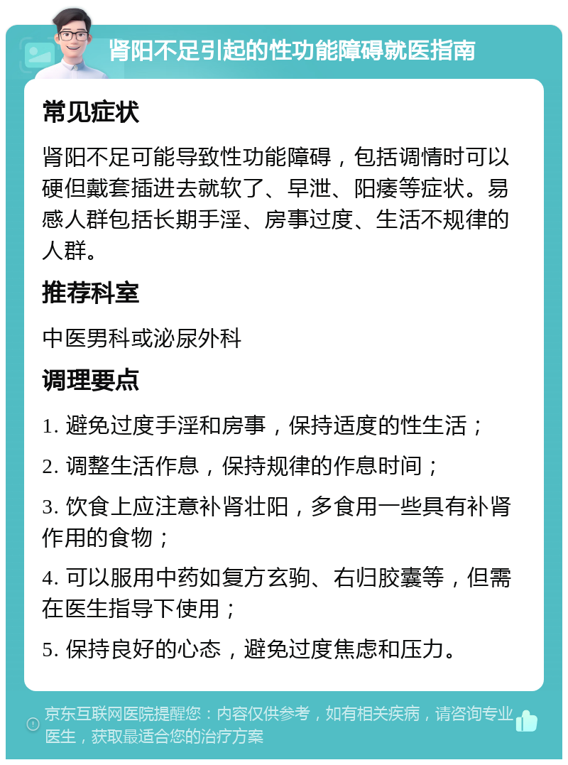 肾阳不足引起的性功能障碍就医指南 常见症状 肾阳不足可能导致性功能障碍，包括调情时可以硬但戴套插进去就软了、早泄、阳痿等症状。易感人群包括长期手淫、房事过度、生活不规律的人群。 推荐科室 中医男科或泌尿外科 调理要点 1. 避免过度手淫和房事，保持适度的性生活； 2. 调整生活作息，保持规律的作息时间； 3. 饮食上应注意补肾壮阳，多食用一些具有补肾作用的食物； 4. 可以服用中药如复方玄驹、右归胶囊等，但需在医生指导下使用； 5. 保持良好的心态，避免过度焦虑和压力。