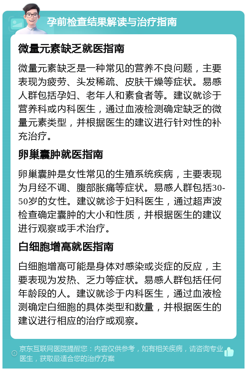 孕前检查结果解读与治疗指南 微量元素缺乏就医指南 微量元素缺乏是一种常见的营养不良问题，主要表现为疲劳、头发稀疏、皮肤干燥等症状。易感人群包括孕妇、老年人和素食者等。建议就诊于营养科或内科医生，通过血液检测确定缺乏的微量元素类型，并根据医生的建议进行针对性的补充治疗。 卵巢囊肿就医指南 卵巢囊肿是女性常见的生殖系统疾病，主要表现为月经不调、腹部胀痛等症状。易感人群包括30-50岁的女性。建议就诊于妇科医生，通过超声波检查确定囊肿的大小和性质，并根据医生的建议进行观察或手术治疗。 白细胞增高就医指南 白细胞增高可能是身体对感染或炎症的反应，主要表现为发热、乏力等症状。易感人群包括任何年龄段的人。建议就诊于内科医生，通过血液检测确定白细胞的具体类型和数量，并根据医生的建议进行相应的治疗或观察。