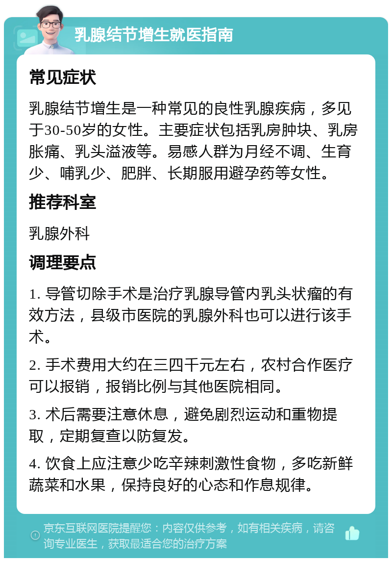 乳腺结节增生就医指南 常见症状 乳腺结节增生是一种常见的良性乳腺疾病，多见于30-50岁的女性。主要症状包括乳房肿块、乳房胀痛、乳头溢液等。易感人群为月经不调、生育少、哺乳少、肥胖、长期服用避孕药等女性。 推荐科室 乳腺外科 调理要点 1. 导管切除手术是治疗乳腺导管内乳头状瘤的有效方法，县级市医院的乳腺外科也可以进行该手术。 2. 手术费用大约在三四千元左右，农村合作医疗可以报销，报销比例与其他医院相同。 3. 术后需要注意休息，避免剧烈运动和重物提取，定期复查以防复发。 4. 饮食上应注意少吃辛辣刺激性食物，多吃新鲜蔬菜和水果，保持良好的心态和作息规律。