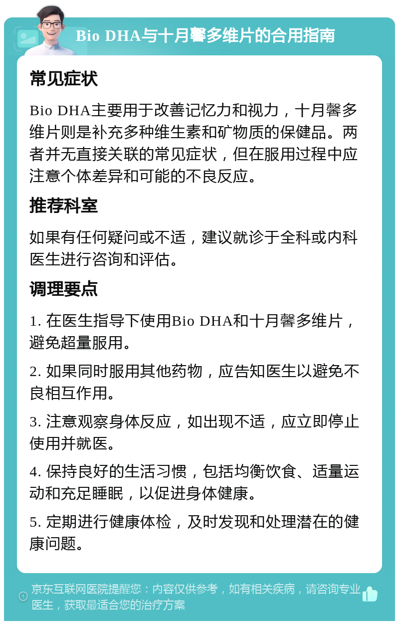 Bio DHA与十月馨多维片的合用指南 常见症状 Bio DHA主要用于改善记忆力和视力，十月馨多维片则是补充多种维生素和矿物质的保健品。两者并无直接关联的常见症状，但在服用过程中应注意个体差异和可能的不良反应。 推荐科室 如果有任何疑问或不适，建议就诊于全科或内科医生进行咨询和评估。 调理要点 1. 在医生指导下使用Bio DHA和十月馨多维片，避免超量服用。 2. 如果同时服用其他药物，应告知医生以避免不良相互作用。 3. 注意观察身体反应，如出现不适，应立即停止使用并就医。 4. 保持良好的生活习惯，包括均衡饮食、适量运动和充足睡眠，以促进身体健康。 5. 定期进行健康体检，及时发现和处理潜在的健康问题。