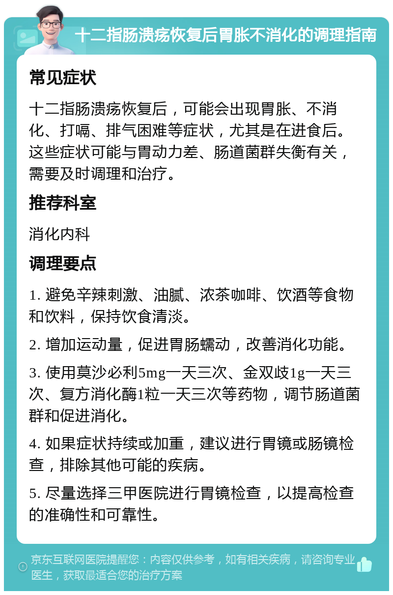 十二指肠溃疡恢复后胃胀不消化的调理指南 常见症状 十二指肠溃疡恢复后，可能会出现胃胀、不消化、打嗝、排气困难等症状，尤其是在进食后。这些症状可能与胃动力差、肠道菌群失衡有关，需要及时调理和治疗。 推荐科室 消化内科 调理要点 1. 避免辛辣刺激、油腻、浓茶咖啡、饮酒等食物和饮料，保持饮食清淡。 2. 增加运动量，促进胃肠蠕动，改善消化功能。 3. 使用莫沙必利5mg一天三次、金双歧1g一天三次、复方消化酶1粒一天三次等药物，调节肠道菌群和促进消化。 4. 如果症状持续或加重，建议进行胃镜或肠镜检查，排除其他可能的疾病。 5. 尽量选择三甲医院进行胃镜检查，以提高检查的准确性和可靠性。