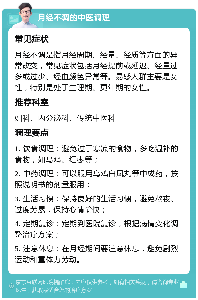 月经不调的中医调理 常见症状 月经不调是指月经周期、经量、经质等方面的异常改变，常见症状包括月经提前或延迟、经量过多或过少、经血颜色异常等。易感人群主要是女性，特别是处于生理期、更年期的女性。 推荐科室 妇科、内分泌科、传统中医科 调理要点 1. 饮食调理：避免过于寒凉的食物，多吃温补的食物，如乌鸡、红枣等； 2. 中药调理：可以服用乌鸡白凤丸等中成药，按照说明书的剂量服用； 3. 生活习惯：保持良好的生活习惯，避免熬夜、过度劳累，保持心情愉快； 4. 定期复诊：定期到医院复诊，根据病情变化调整治疗方案； 5. 注意休息：在月经期间要注意休息，避免剧烈运动和重体力劳动。