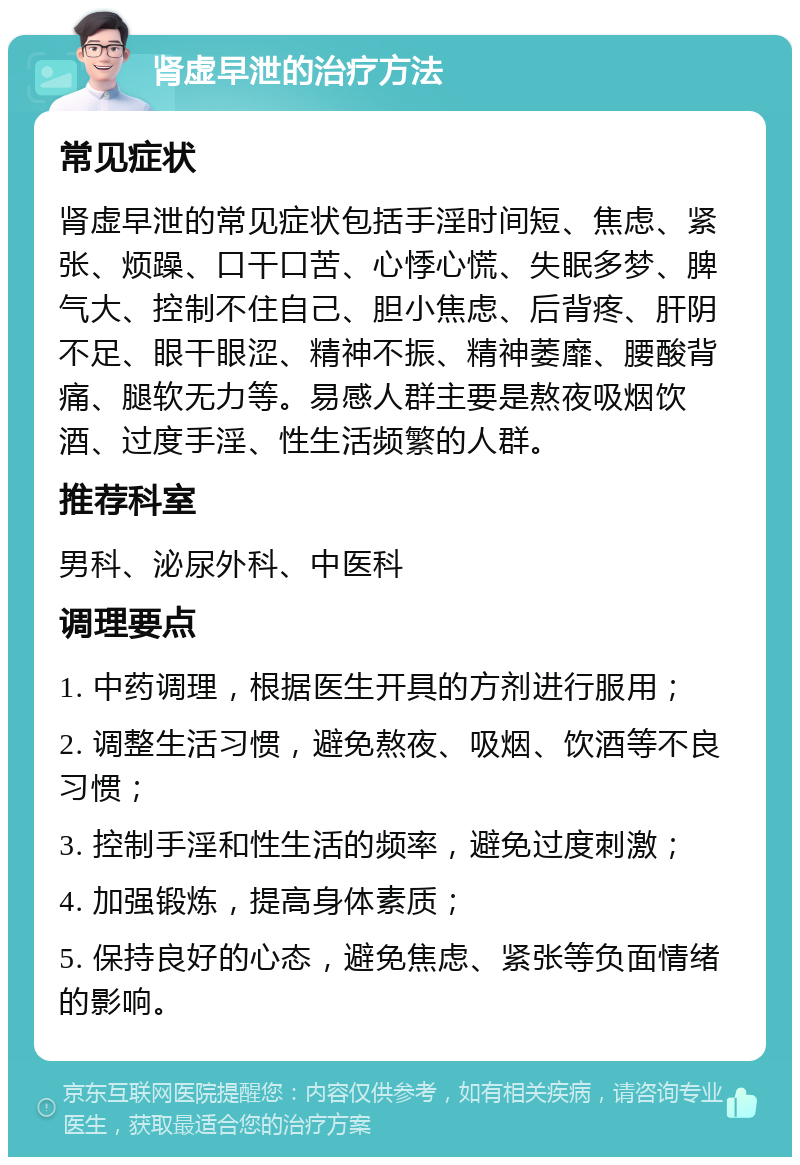 肾虚早泄的治疗方法 常见症状 肾虚早泄的常见症状包括手淫时间短、焦虑、紧张、烦躁、口干口苦、心悸心慌、失眠多梦、脾气大、控制不住自己、胆小焦虑、后背疼、肝阴不足、眼干眼涩、精神不振、精神萎靡、腰酸背痛、腿软无力等。易感人群主要是熬夜吸烟饮酒、过度手淫、性生活频繁的人群。 推荐科室 男科、泌尿外科、中医科 调理要点 1. 中药调理，根据医生开具的方剂进行服用； 2. 调整生活习惯，避免熬夜、吸烟、饮酒等不良习惯； 3. 控制手淫和性生活的频率，避免过度刺激； 4. 加强锻炼，提高身体素质； 5. 保持良好的心态，避免焦虑、紧张等负面情绪的影响。