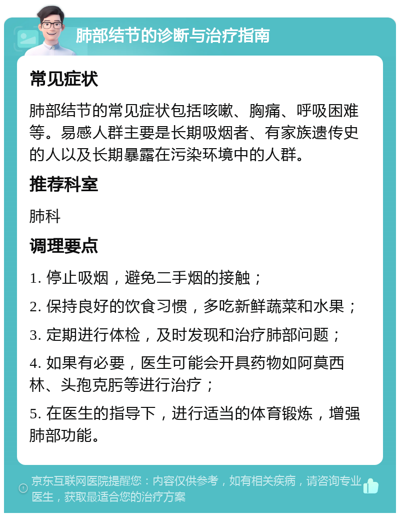 肺部结节的诊断与治疗指南 常见症状 肺部结节的常见症状包括咳嗽、胸痛、呼吸困难等。易感人群主要是长期吸烟者、有家族遗传史的人以及长期暴露在污染环境中的人群。 推荐科室 肺科 调理要点 1. 停止吸烟，避免二手烟的接触； 2. 保持良好的饮食习惯，多吃新鲜蔬菜和水果； 3. 定期进行体检，及时发现和治疗肺部问题； 4. 如果有必要，医生可能会开具药物如阿莫西林、头孢克肟等进行治疗； 5. 在医生的指导下，进行适当的体育锻炼，增强肺部功能。