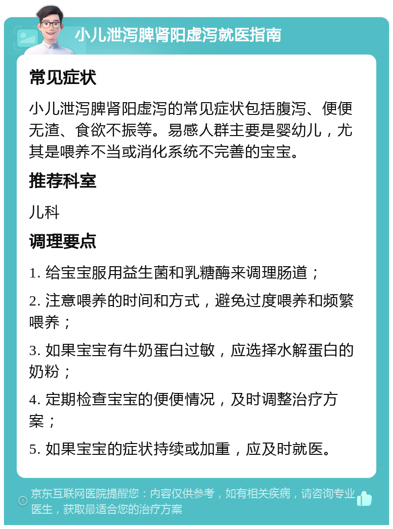 小儿泄泻脾肾阳虚泻就医指南 常见症状 小儿泄泻脾肾阳虚泻的常见症状包括腹泻、便便无渣、食欲不振等。易感人群主要是婴幼儿，尤其是喂养不当或消化系统不完善的宝宝。 推荐科室 儿科 调理要点 1. 给宝宝服用益生菌和乳糖酶来调理肠道； 2. 注意喂养的时间和方式，避免过度喂养和频繁喂养； 3. 如果宝宝有牛奶蛋白过敏，应选择水解蛋白的奶粉； 4. 定期检查宝宝的便便情况，及时调整治疗方案； 5. 如果宝宝的症状持续或加重，应及时就医。