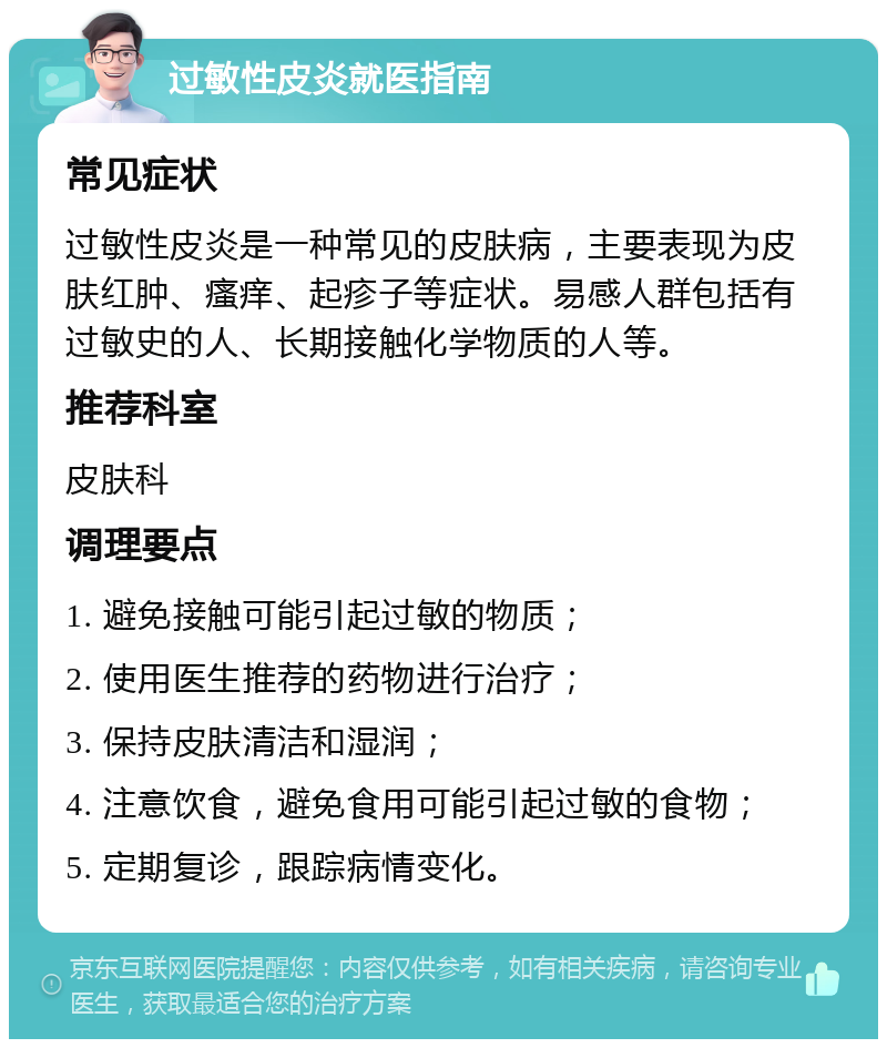 过敏性皮炎就医指南 常见症状 过敏性皮炎是一种常见的皮肤病，主要表现为皮肤红肿、瘙痒、起疹子等症状。易感人群包括有过敏史的人、长期接触化学物质的人等。 推荐科室 皮肤科 调理要点 1. 避免接触可能引起过敏的物质； 2. 使用医生推荐的药物进行治疗； 3. 保持皮肤清洁和湿润； 4. 注意饮食，避免食用可能引起过敏的食物； 5. 定期复诊，跟踪病情变化。