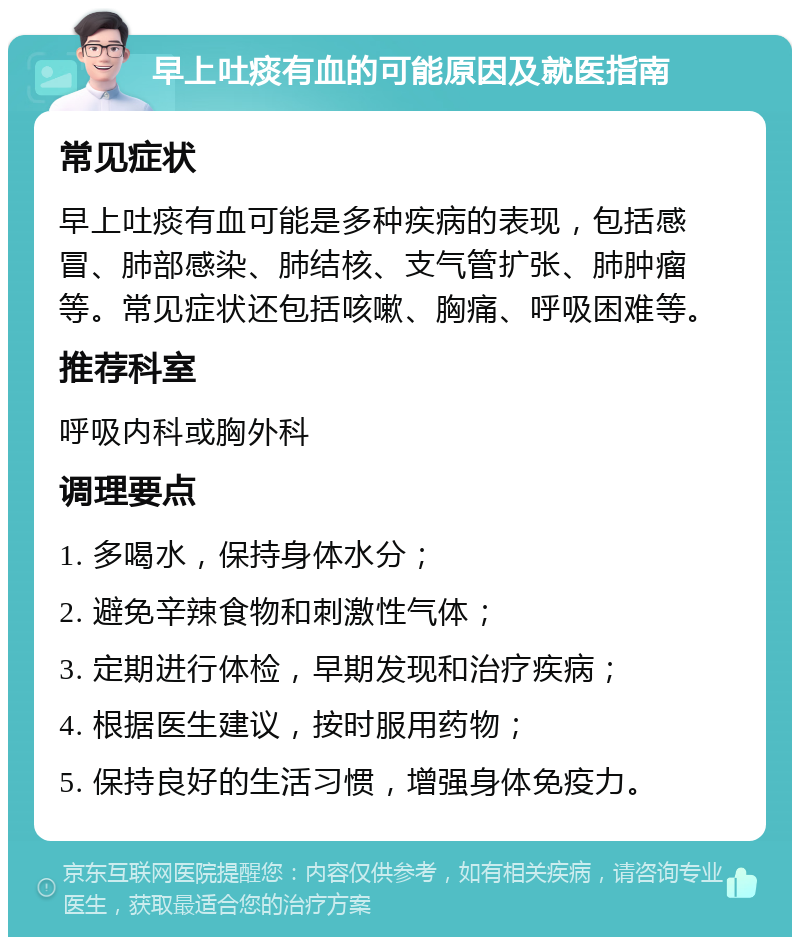 早上吐痰有血的可能原因及就医指南 常见症状 早上吐痰有血可能是多种疾病的表现，包括感冒、肺部感染、肺结核、支气管扩张、肺肿瘤等。常见症状还包括咳嗽、胸痛、呼吸困难等。 推荐科室 呼吸内科或胸外科 调理要点 1. 多喝水，保持身体水分； 2. 避免辛辣食物和刺激性气体； 3. 定期进行体检，早期发现和治疗疾病； 4. 根据医生建议，按时服用药物； 5. 保持良好的生活习惯，增强身体免疫力。