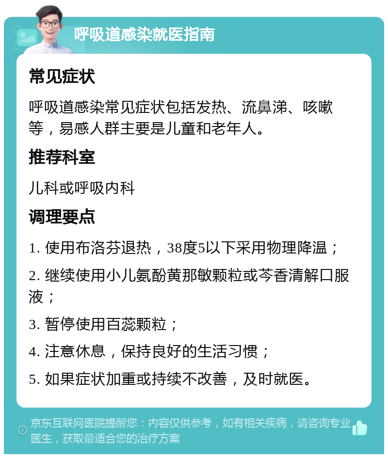 呼吸道感染就医指南 常见症状 呼吸道感染常见症状包括发热、流鼻涕、咳嗽等，易感人群主要是儿童和老年人。 推荐科室 儿科或呼吸内科 调理要点 1. 使用布洛芬退热，38度5以下采用物理降温； 2. 继续使用小儿氨酚黄那敏颗粒或芩香清解口服液； 3. 暂停使用百蕊颗粒； 4. 注意休息，保持良好的生活习惯； 5. 如果症状加重或持续不改善，及时就医。