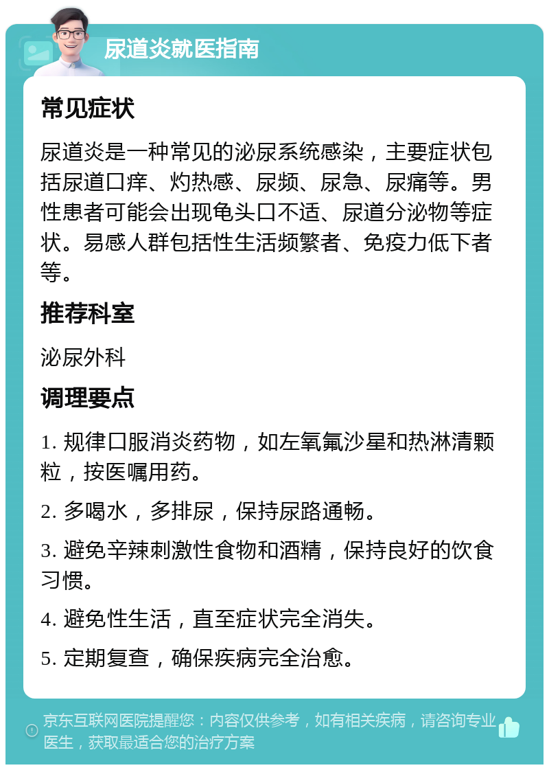 尿道炎就医指南 常见症状 尿道炎是一种常见的泌尿系统感染，主要症状包括尿道口痒、灼热感、尿频、尿急、尿痛等。男性患者可能会出现龟头口不适、尿道分泌物等症状。易感人群包括性生活频繁者、免疫力低下者等。 推荐科室 泌尿外科 调理要点 1. 规律口服消炎药物，如左氧氟沙星和热淋清颗粒，按医嘱用药。 2. 多喝水，多排尿，保持尿路通畅。 3. 避免辛辣刺激性食物和酒精，保持良好的饮食习惯。 4. 避免性生活，直至症状完全消失。 5. 定期复查，确保疾病完全治愈。