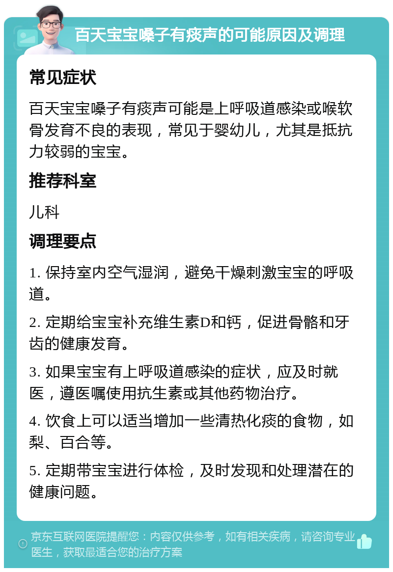 百天宝宝嗓子有痰声的可能原因及调理 常见症状 百天宝宝嗓子有痰声可能是上呼吸道感染或喉软骨发育不良的表现，常见于婴幼儿，尤其是抵抗力较弱的宝宝。 推荐科室 儿科 调理要点 1. 保持室内空气湿润，避免干燥刺激宝宝的呼吸道。 2. 定期给宝宝补充维生素D和钙，促进骨骼和牙齿的健康发育。 3. 如果宝宝有上呼吸道感染的症状，应及时就医，遵医嘱使用抗生素或其他药物治疗。 4. 饮食上可以适当增加一些清热化痰的食物，如梨、百合等。 5. 定期带宝宝进行体检，及时发现和处理潜在的健康问题。