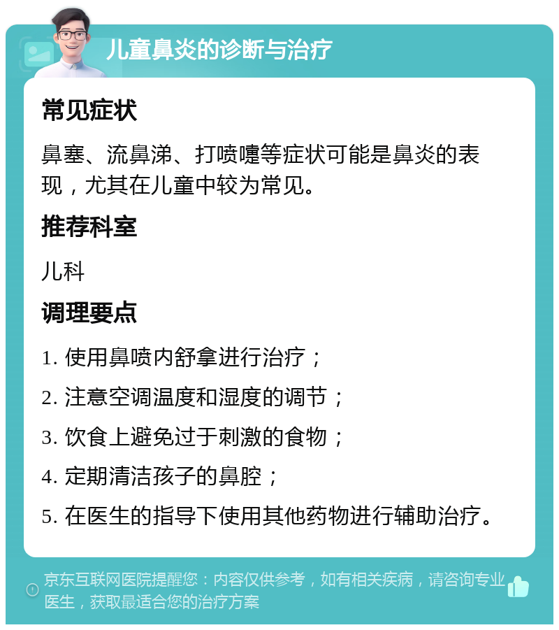 儿童鼻炎的诊断与治疗 常见症状 鼻塞、流鼻涕、打喷嚏等症状可能是鼻炎的表现，尤其在儿童中较为常见。 推荐科室 儿科 调理要点 1. 使用鼻喷内舒拿进行治疗； 2. 注意空调温度和湿度的调节； 3. 饮食上避免过于刺激的食物； 4. 定期清洁孩子的鼻腔； 5. 在医生的指导下使用其他药物进行辅助治疗。