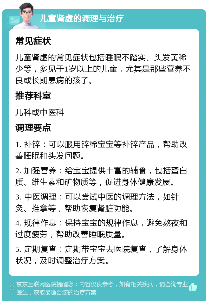 儿童肾虚的调理与治疗 常见症状 儿童肾虚的常见症状包括睡眠不踏实、头发黄稀少等，多见于1岁以上的儿童，尤其是那些营养不良或长期患病的孩子。 推荐科室 儿科或中医科 调理要点 1. 补锌：可以服用锌稀宝宝等补锌产品，帮助改善睡眠和头发问题。 2. 加强营养：给宝宝提供丰富的辅食，包括蛋白质、维生素和矿物质等，促进身体健康发展。 3. 中医调理：可以尝试中医的调理方法，如针灸、推拿等，帮助恢复肾脏功能。 4. 规律作息：保持宝宝的规律作息，避免熬夜和过度疲劳，帮助改善睡眠质量。 5. 定期复查：定期带宝宝去医院复查，了解身体状况，及时调整治疗方案。