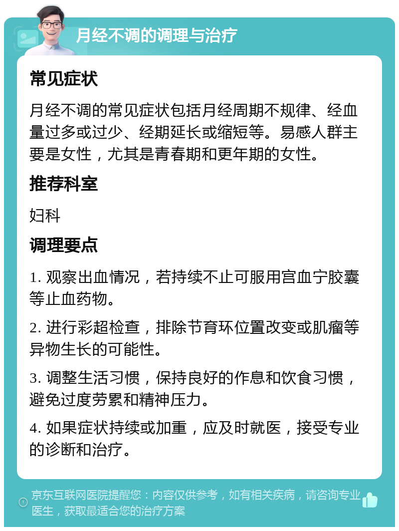 月经不调的调理与治疗 常见症状 月经不调的常见症状包括月经周期不规律、经血量过多或过少、经期延长或缩短等。易感人群主要是女性，尤其是青春期和更年期的女性。 推荐科室 妇科 调理要点 1. 观察出血情况，若持续不止可服用宫血宁胶囊等止血药物。 2. 进行彩超检查，排除节育环位置改变或肌瘤等异物生长的可能性。 3. 调整生活习惯，保持良好的作息和饮食习惯，避免过度劳累和精神压力。 4. 如果症状持续或加重，应及时就医，接受专业的诊断和治疗。