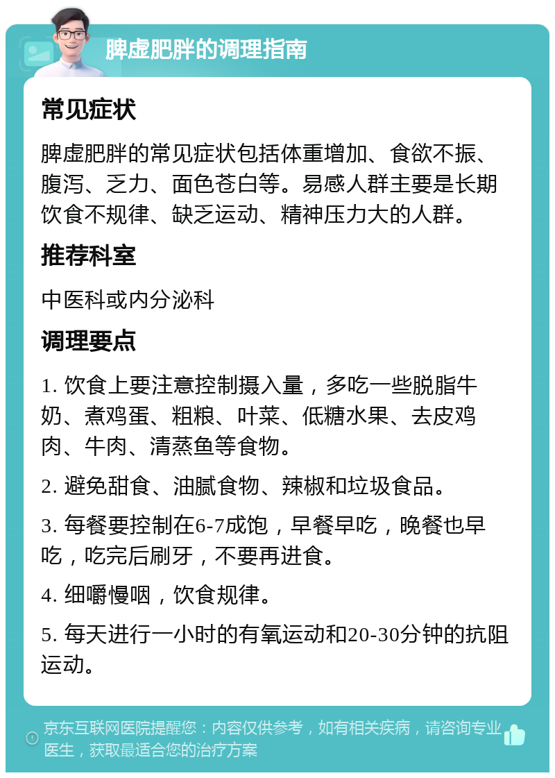 脾虚肥胖的调理指南 常见症状 脾虚肥胖的常见症状包括体重增加、食欲不振、腹泻、乏力、面色苍白等。易感人群主要是长期饮食不规律、缺乏运动、精神压力大的人群。 推荐科室 中医科或内分泌科 调理要点 1. 饮食上要注意控制摄入量，多吃一些脱脂牛奶、煮鸡蛋、粗粮、叶菜、低糖水果、去皮鸡肉、牛肉、清蒸鱼等食物。 2. 避免甜食、油腻食物、辣椒和垃圾食品。 3. 每餐要控制在6-7成饱，早餐早吃，晚餐也早吃，吃完后刷牙，不要再进食。 4. 细嚼慢咽，饮食规律。 5. 每天进行一小时的有氧运动和20-30分钟的抗阻运动。