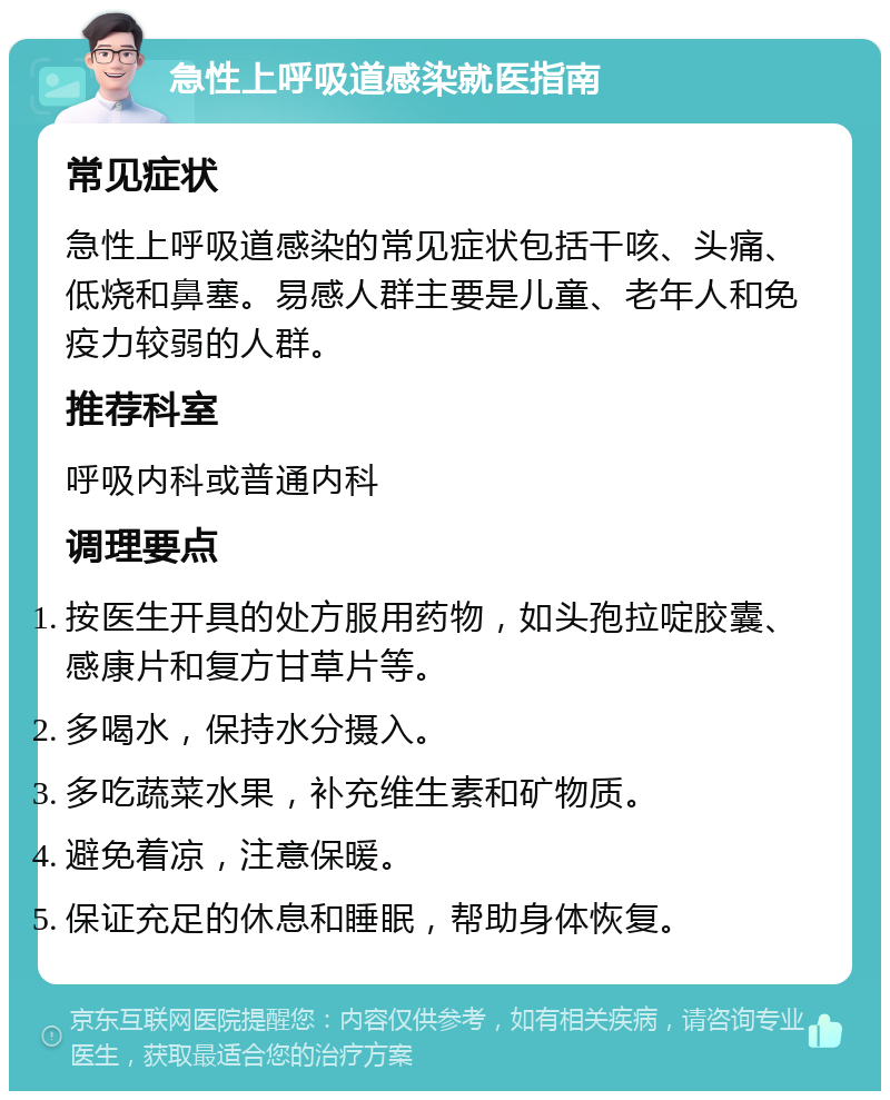 急性上呼吸道感染就医指南 常见症状 急性上呼吸道感染的常见症状包括干咳、头痛、低烧和鼻塞。易感人群主要是儿童、老年人和免疫力较弱的人群。 推荐科室 呼吸内科或普通内科 调理要点 按医生开具的处方服用药物，如头孢拉啶胶囊、感康片和复方甘草片等。 多喝水，保持水分摄入。 多吃蔬菜水果，补充维生素和矿物质。 避免着凉，注意保暖。 保证充足的休息和睡眠，帮助身体恢复。