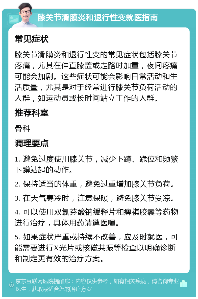 膝关节滑膜炎和退行性变就医指南 常见症状 膝关节滑膜炎和退行性变的常见症状包括膝关节疼痛，尤其在伸直膝盖或走路时加重，夜间疼痛可能会加剧。这些症状可能会影响日常活动和生活质量，尤其是对于经常进行膝关节负荷活动的人群，如运动员或长时间站立工作的人群。 推荐科室 骨科 调理要点 1. 避免过度使用膝关节，减少下蹲、跪位和频繁下蹲站起的动作。 2. 保持适当的体重，避免过重增加膝关节负荷。 3. 在天气寒冷时，注意保暖，避免膝关节受凉。 4. 可以使用双氯芬酸钠缓释片和痹祺胶囊等药物进行治疗，具体用药请遵医嘱。 5. 如果症状严重或持续不改善，应及时就医，可能需要进行X光片或核磁共振等检查以明确诊断和制定更有效的治疗方案。