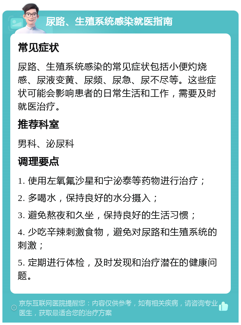 尿路、生殖系统感染就医指南 常见症状 尿路、生殖系统感染的常见症状包括小便灼烧感、尿液变黄、尿频、尿急、尿不尽等。这些症状可能会影响患者的日常生活和工作，需要及时就医治疗。 推荐科室 男科、泌尿科 调理要点 1. 使用左氧氟沙星和宁泌泰等药物进行治疗； 2. 多喝水，保持良好的水分摄入； 3. 避免熬夜和久坐，保持良好的生活习惯； 4. 少吃辛辣刺激食物，避免对尿路和生殖系统的刺激； 5. 定期进行体检，及时发现和治疗潜在的健康问题。