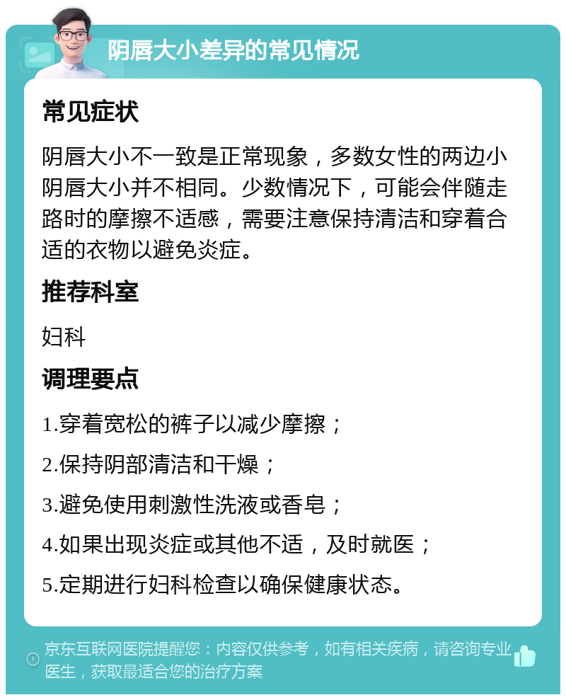 阴唇大小差异的常见情况 常见症状 阴唇大小不一致是正常现象，多数女性的两边小阴唇大小并不相同。少数情况下，可能会伴随走路时的摩擦不适感，需要注意保持清洁和穿着合适的衣物以避免炎症。 推荐科室 妇科 调理要点 1.穿着宽松的裤子以减少摩擦； 2.保持阴部清洁和干燥； 3.避免使用刺激性洗液或香皂； 4.如果出现炎症或其他不适，及时就医； 5.定期进行妇科检查以确保健康状态。