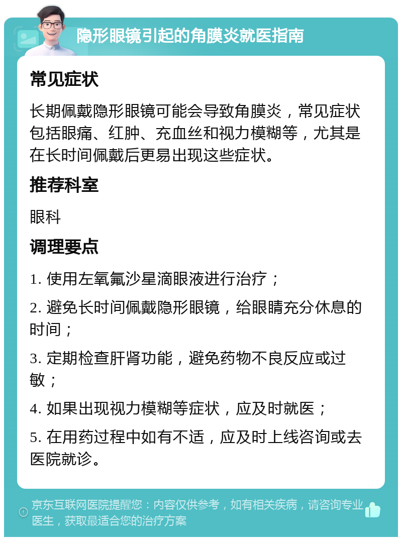 隐形眼镜引起的角膜炎就医指南 常见症状 长期佩戴隐形眼镜可能会导致角膜炎，常见症状包括眼痛、红肿、充血丝和视力模糊等，尤其是在长时间佩戴后更易出现这些症状。 推荐科室 眼科 调理要点 1. 使用左氧氟沙星滴眼液进行治疗； 2. 避免长时间佩戴隐形眼镜，给眼睛充分休息的时间； 3. 定期检查肝肾功能，避免药物不良反应或过敏； 4. 如果出现视力模糊等症状，应及时就医； 5. 在用药过程中如有不适，应及时上线咨询或去医院就诊。