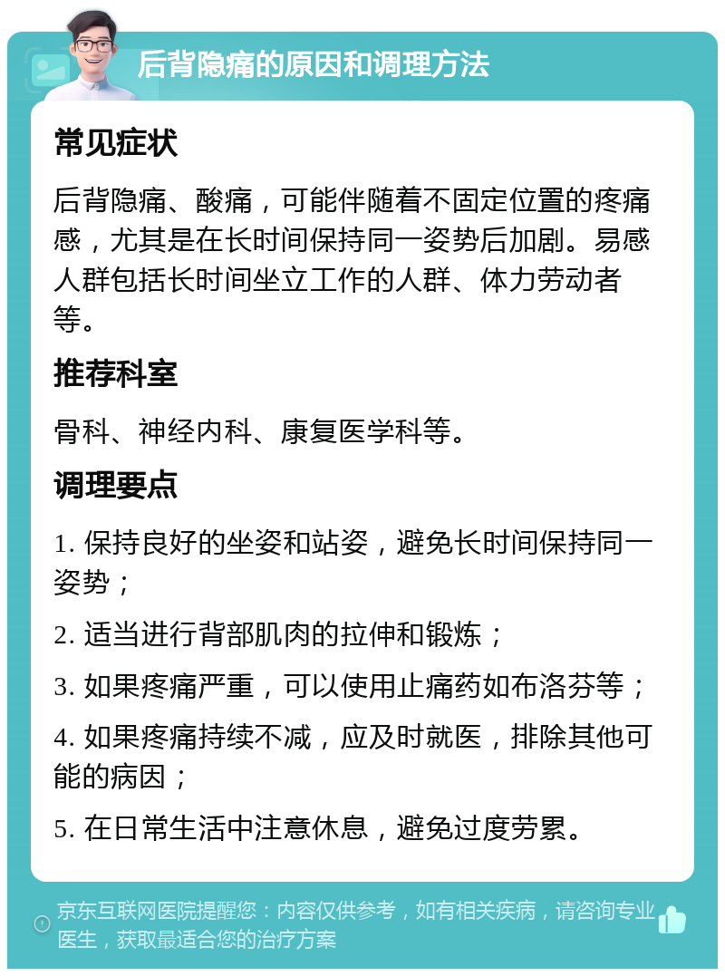 后背隐痛的原因和调理方法 常见症状 后背隐痛、酸痛，可能伴随着不固定位置的疼痛感，尤其是在长时间保持同一姿势后加剧。易感人群包括长时间坐立工作的人群、体力劳动者等。 推荐科室 骨科、神经内科、康复医学科等。 调理要点 1. 保持良好的坐姿和站姿，避免长时间保持同一姿势； 2. 适当进行背部肌肉的拉伸和锻炼； 3. 如果疼痛严重，可以使用止痛药如布洛芬等； 4. 如果疼痛持续不减，应及时就医，排除其他可能的病因； 5. 在日常生活中注意休息，避免过度劳累。