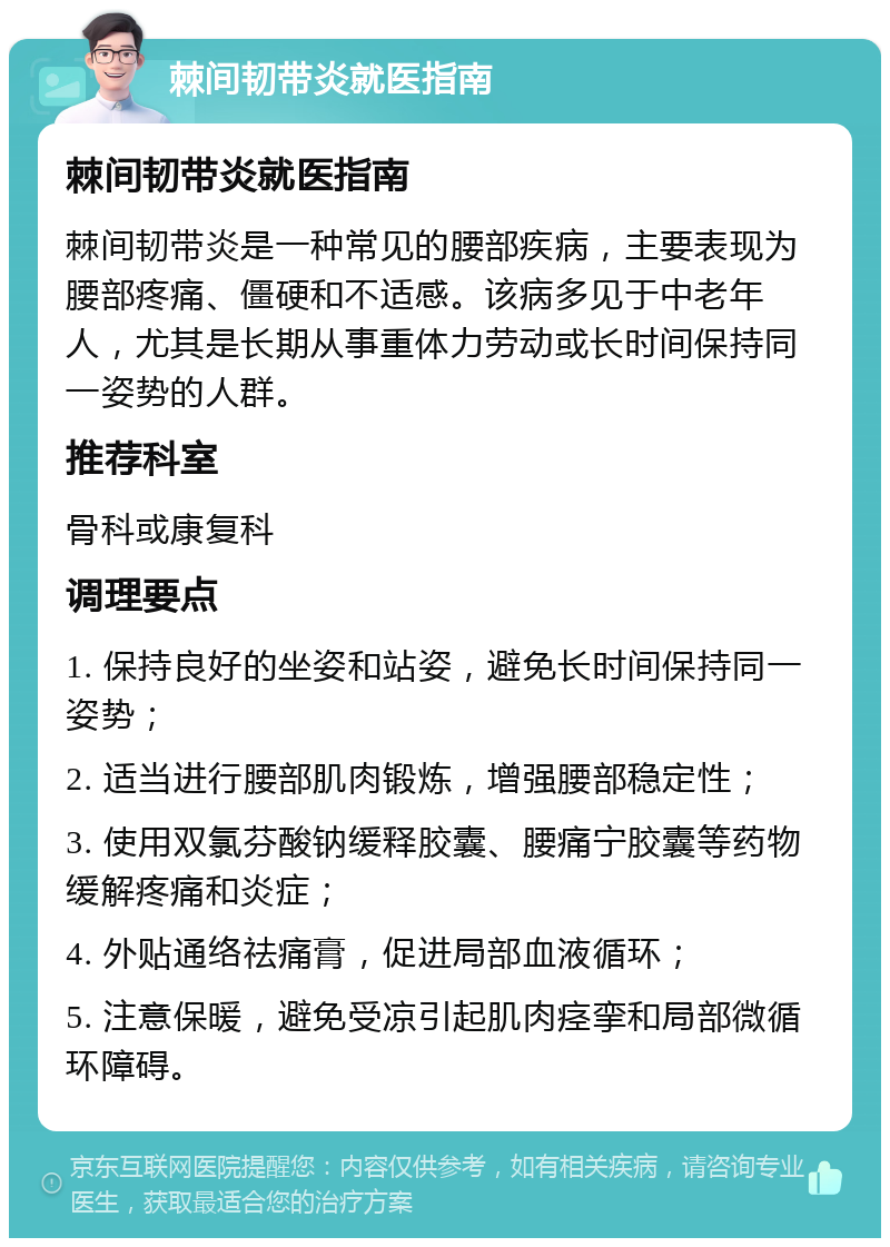 棘间韧带炎就医指南 棘间韧带炎就医指南 棘间韧带炎是一种常见的腰部疾病，主要表现为腰部疼痛、僵硬和不适感。该病多见于中老年人，尤其是长期从事重体力劳动或长时间保持同一姿势的人群。 推荐科室 骨科或康复科 调理要点 1. 保持良好的坐姿和站姿，避免长时间保持同一姿势； 2. 适当进行腰部肌肉锻炼，增强腰部稳定性； 3. 使用双氯芬酸钠缓释胶囊、腰痛宁胶囊等药物缓解疼痛和炎症； 4. 外贴通络祛痛膏，促进局部血液循环； 5. 注意保暖，避免受凉引起肌肉痉挛和局部微循环障碍。