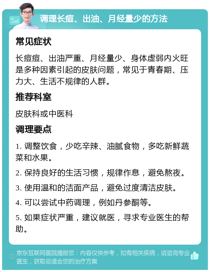 调理长痘、出油、月经量少的方法 常见症状 长痘痘、出油严重、月经量少、身体虚弱内火旺是多种因素引起的皮肤问题，常见于青春期、压力大、生活不规律的人群。 推荐科室 皮肤科或中医科 调理要点 1. 调整饮食，少吃辛辣、油腻食物，多吃新鲜蔬菜和水果。 2. 保持良好的生活习惯，规律作息，避免熬夜。 3. 使用温和的洁面产品，避免过度清洁皮肤。 4. 可以尝试中药调理，例如丹参酮等。 5. 如果症状严重，建议就医，寻求专业医生的帮助。