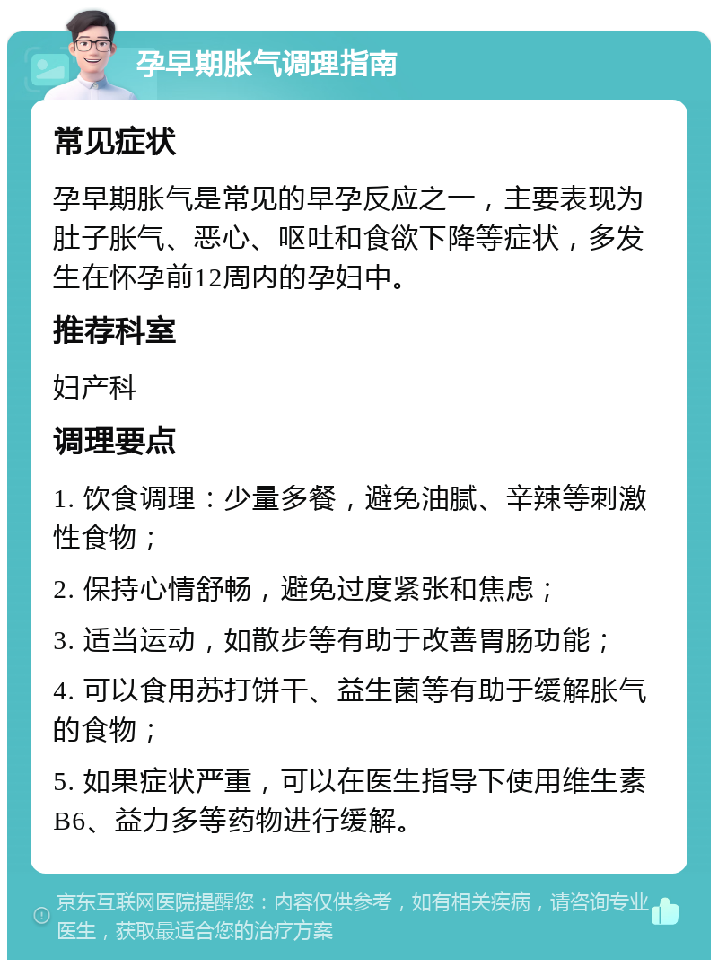 孕早期胀气调理指南 常见症状 孕早期胀气是常见的早孕反应之一，主要表现为肚子胀气、恶心、呕吐和食欲下降等症状，多发生在怀孕前12周内的孕妇中。 推荐科室 妇产科 调理要点 1. 饮食调理：少量多餐，避免油腻、辛辣等刺激性食物； 2. 保持心情舒畅，避免过度紧张和焦虑； 3. 适当运动，如散步等有助于改善胃肠功能； 4. 可以食用苏打饼干、益生菌等有助于缓解胀气的食物； 5. 如果症状严重，可以在医生指导下使用维生素B6、益力多等药物进行缓解。