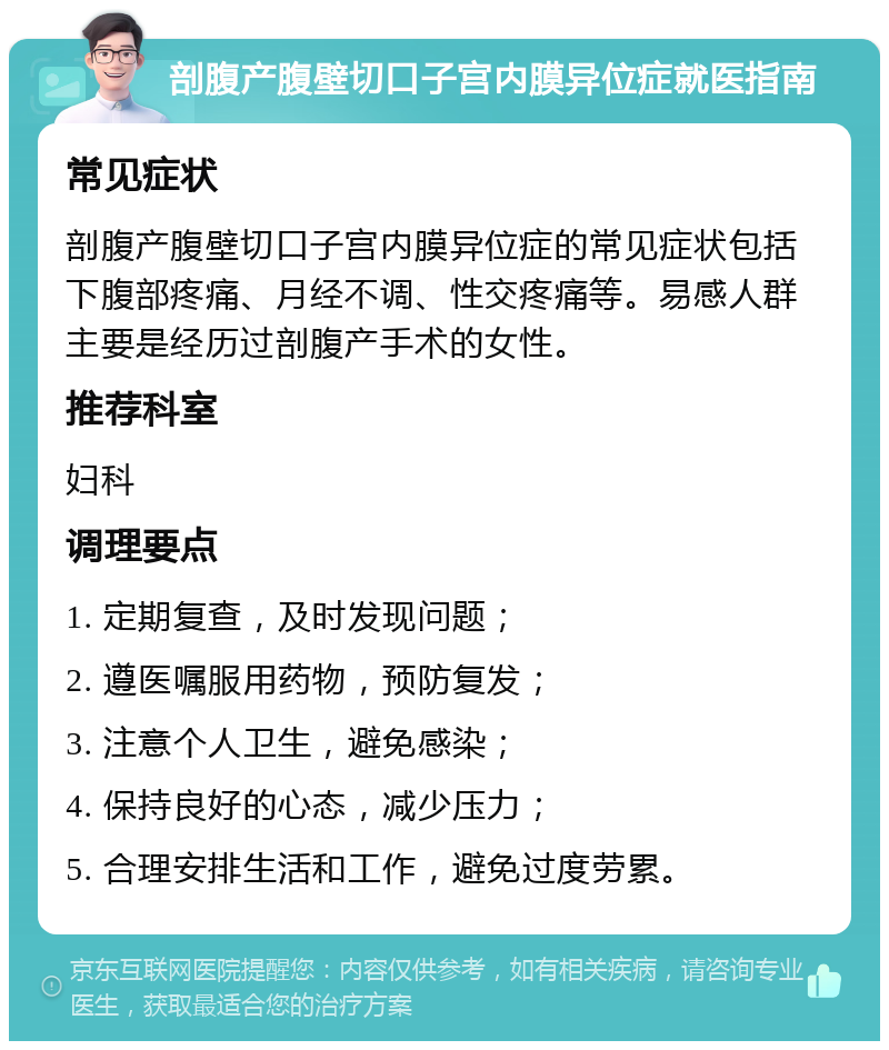 剖腹产腹壁切口子宫内膜异位症就医指南 常见症状 剖腹产腹壁切口子宫内膜异位症的常见症状包括下腹部疼痛、月经不调、性交疼痛等。易感人群主要是经历过剖腹产手术的女性。 推荐科室 妇科 调理要点 1. 定期复查，及时发现问题； 2. 遵医嘱服用药物，预防复发； 3. 注意个人卫生，避免感染； 4. 保持良好的心态，减少压力； 5. 合理安排生活和工作，避免过度劳累。