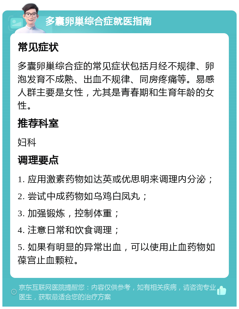 多囊卵巢综合症就医指南 常见症状 多囊卵巢综合症的常见症状包括月经不规律、卵泡发育不成熟、出血不规律、同房疼痛等。易感人群主要是女性，尤其是青春期和生育年龄的女性。 推荐科室 妇科 调理要点 1. 应用激素药物如达英或优思明来调理内分泌； 2. 尝试中成药物如乌鸡白凤丸； 3. 加强锻炼，控制体重； 4. 注意日常和饮食调理； 5. 如果有明显的异常出血，可以使用止血药物如葆宫止血颗粒。