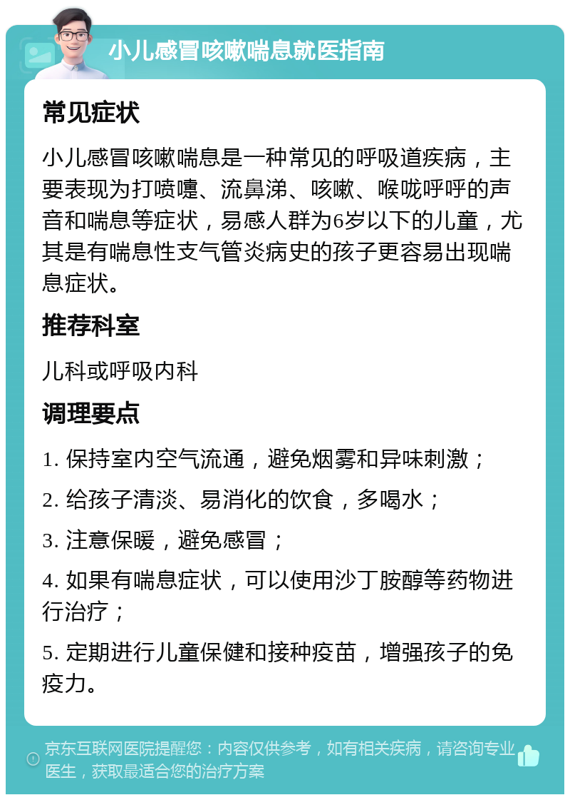 小儿感冒咳嗽喘息就医指南 常见症状 小儿感冒咳嗽喘息是一种常见的呼吸道疾病，主要表现为打喷嚏、流鼻涕、咳嗽、喉咙呼呼的声音和喘息等症状，易感人群为6岁以下的儿童，尤其是有喘息性支气管炎病史的孩子更容易出现喘息症状。 推荐科室 儿科或呼吸内科 调理要点 1. 保持室内空气流通，避免烟雾和异味刺激； 2. 给孩子清淡、易消化的饮食，多喝水； 3. 注意保暖，避免感冒； 4. 如果有喘息症状，可以使用沙丁胺醇等药物进行治疗； 5. 定期进行儿童保健和接种疫苗，增强孩子的免疫力。