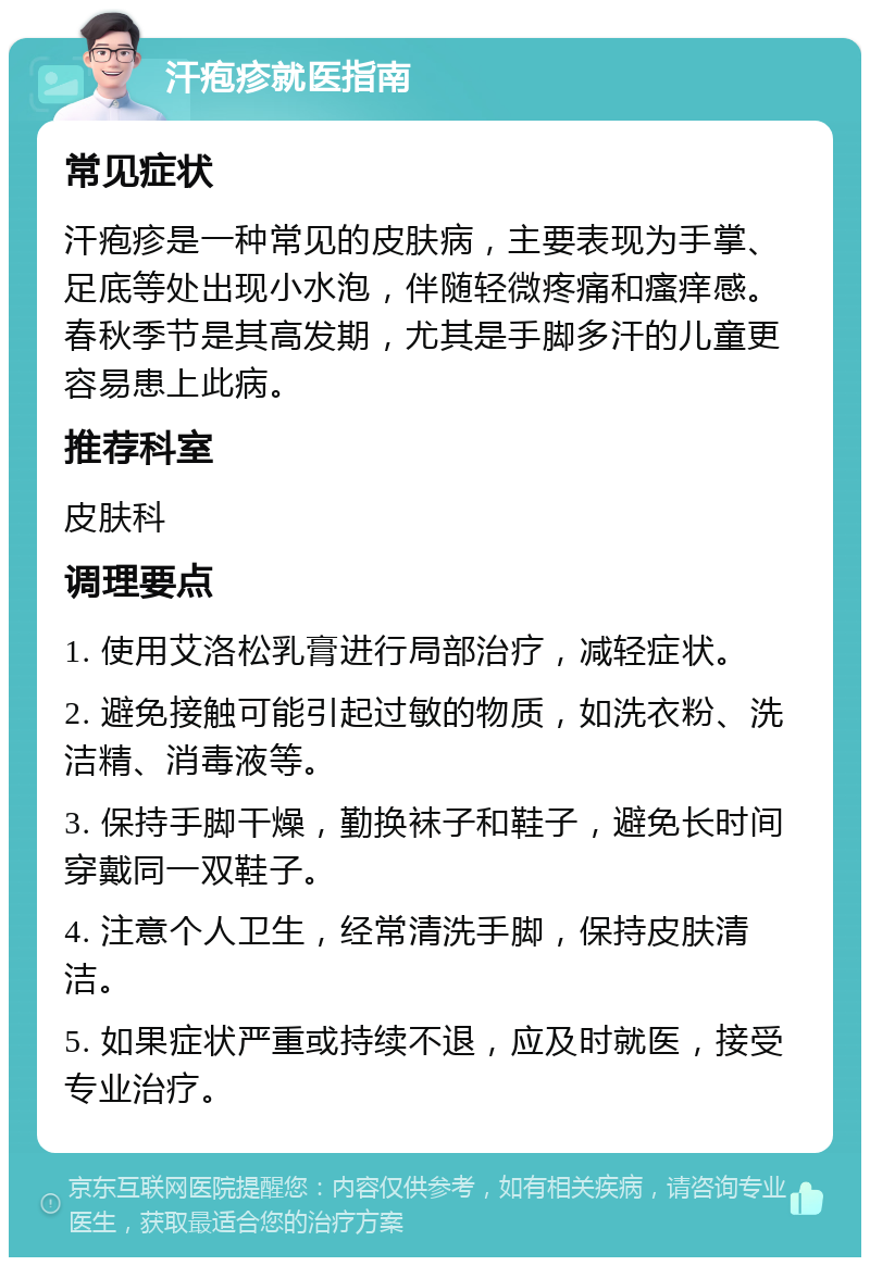 汗疱疹就医指南 常见症状 汗疱疹是一种常见的皮肤病，主要表现为手掌、足底等处出现小水泡，伴随轻微疼痛和瘙痒感。春秋季节是其高发期，尤其是手脚多汗的儿童更容易患上此病。 推荐科室 皮肤科 调理要点 1. 使用艾洛松乳膏进行局部治疗，减轻症状。 2. 避免接触可能引起过敏的物质，如洗衣粉、洗洁精、消毒液等。 3. 保持手脚干燥，勤换袜子和鞋子，避免长时间穿戴同一双鞋子。 4. 注意个人卫生，经常清洗手脚，保持皮肤清洁。 5. 如果症状严重或持续不退，应及时就医，接受专业治疗。