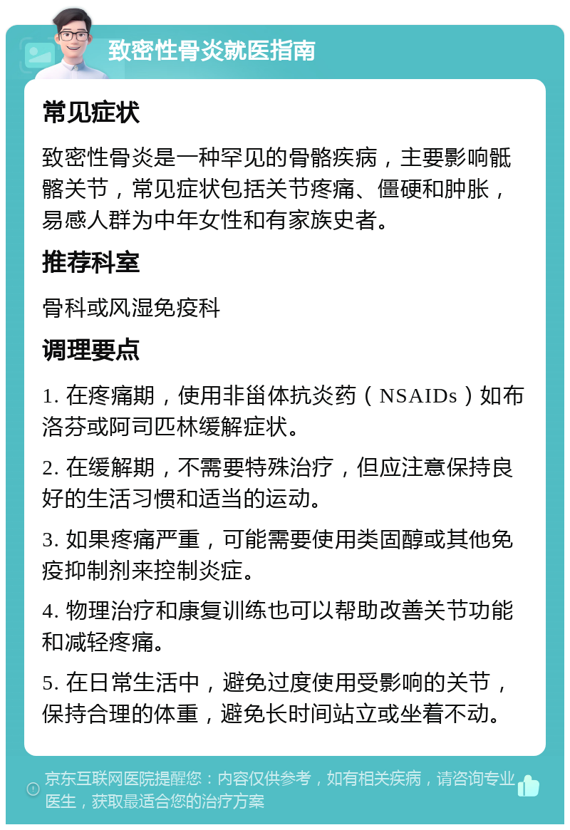 致密性骨炎就医指南 常见症状 致密性骨炎是一种罕见的骨骼疾病，主要影响骶髂关节，常见症状包括关节疼痛、僵硬和肿胀，易感人群为中年女性和有家族史者。 推荐科室 骨科或风湿免疫科 调理要点 1. 在疼痛期，使用非甾体抗炎药（NSAIDs）如布洛芬或阿司匹林缓解症状。 2. 在缓解期，不需要特殊治疗，但应注意保持良好的生活习惯和适当的运动。 3. 如果疼痛严重，可能需要使用类固醇或其他免疫抑制剂来控制炎症。 4. 物理治疗和康复训练也可以帮助改善关节功能和减轻疼痛。 5. 在日常生活中，避免过度使用受影响的关节，保持合理的体重，避免长时间站立或坐着不动。