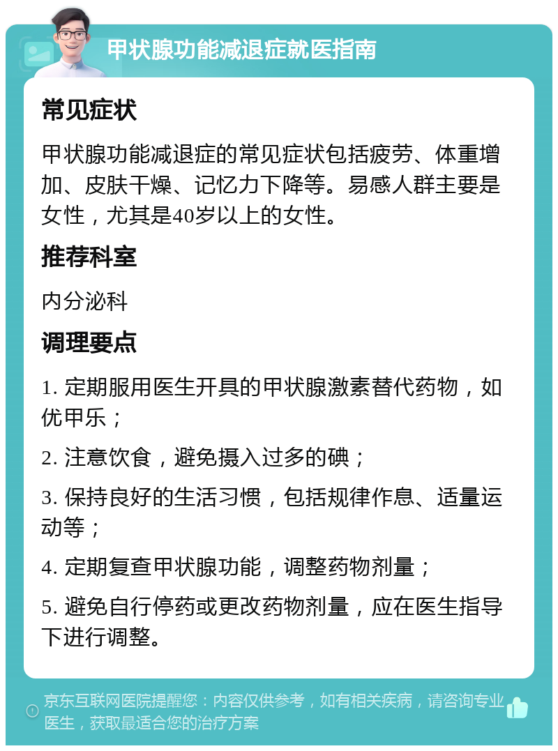 甲状腺功能减退症就医指南 常见症状 甲状腺功能减退症的常见症状包括疲劳、体重增加、皮肤干燥、记忆力下降等。易感人群主要是女性，尤其是40岁以上的女性。 推荐科室 内分泌科 调理要点 1. 定期服用医生开具的甲状腺激素替代药物，如优甲乐； 2. 注意饮食，避免摄入过多的碘； 3. 保持良好的生活习惯，包括规律作息、适量运动等； 4. 定期复查甲状腺功能，调整药物剂量； 5. 避免自行停药或更改药物剂量，应在医生指导下进行调整。