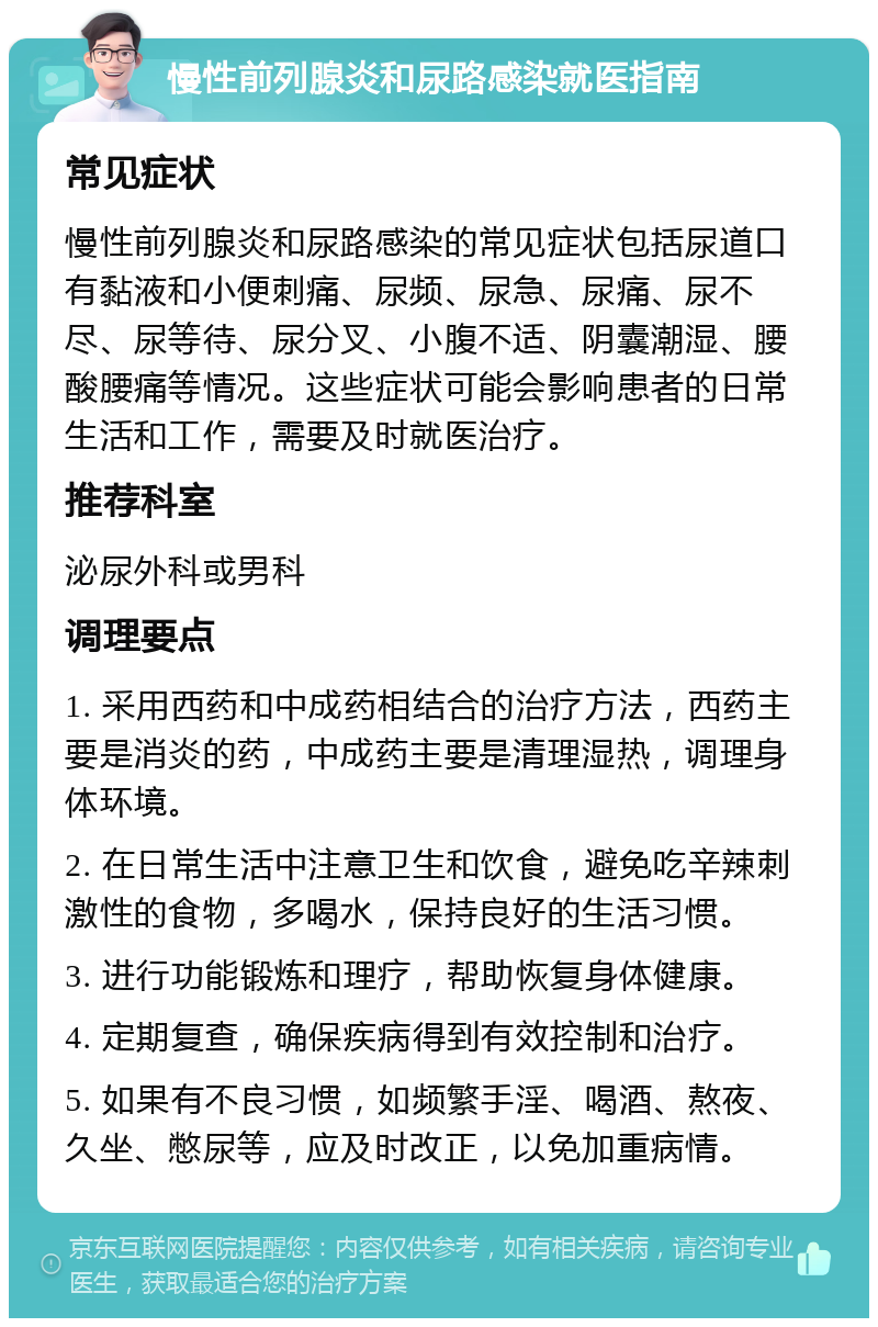 慢性前列腺炎和尿路感染就医指南 常见症状 慢性前列腺炎和尿路感染的常见症状包括尿道口有黏液和小便刺痛、尿频、尿急、尿痛、尿不尽、尿等待、尿分叉、小腹不适、阴囊潮湿、腰酸腰痛等情况。这些症状可能会影响患者的日常生活和工作，需要及时就医治疗。 推荐科室 泌尿外科或男科 调理要点 1. 采用西药和中成药相结合的治疗方法，西药主要是消炎的药，中成药主要是清理湿热，调理身体环境。 2. 在日常生活中注意卫生和饮食，避免吃辛辣刺激性的食物，多喝水，保持良好的生活习惯。 3. 进行功能锻炼和理疗，帮助恢复身体健康。 4. 定期复查，确保疾病得到有效控制和治疗。 5. 如果有不良习惯，如频繁手淫、喝酒、熬夜、久坐、憋尿等，应及时改正，以免加重病情。