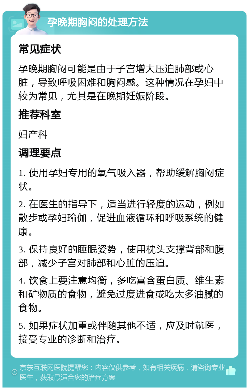 孕晚期胸闷的处理方法 常见症状 孕晚期胸闷可能是由于子宫增大压迫肺部或心脏，导致呼吸困难和胸闷感。这种情况在孕妇中较为常见，尤其是在晚期妊娠阶段。 推荐科室 妇产科 调理要点 1. 使用孕妇专用的氧气吸入器，帮助缓解胸闷症状。 2. 在医生的指导下，适当进行轻度的运动，例如散步或孕妇瑜伽，促进血液循环和呼吸系统的健康。 3. 保持良好的睡眠姿势，使用枕头支撑背部和腹部，减少子宫对肺部和心脏的压迫。 4. 饮食上要注意均衡，多吃富含蛋白质、维生素和矿物质的食物，避免过度进食或吃太多油腻的食物。 5. 如果症状加重或伴随其他不适，应及时就医，接受专业的诊断和治疗。