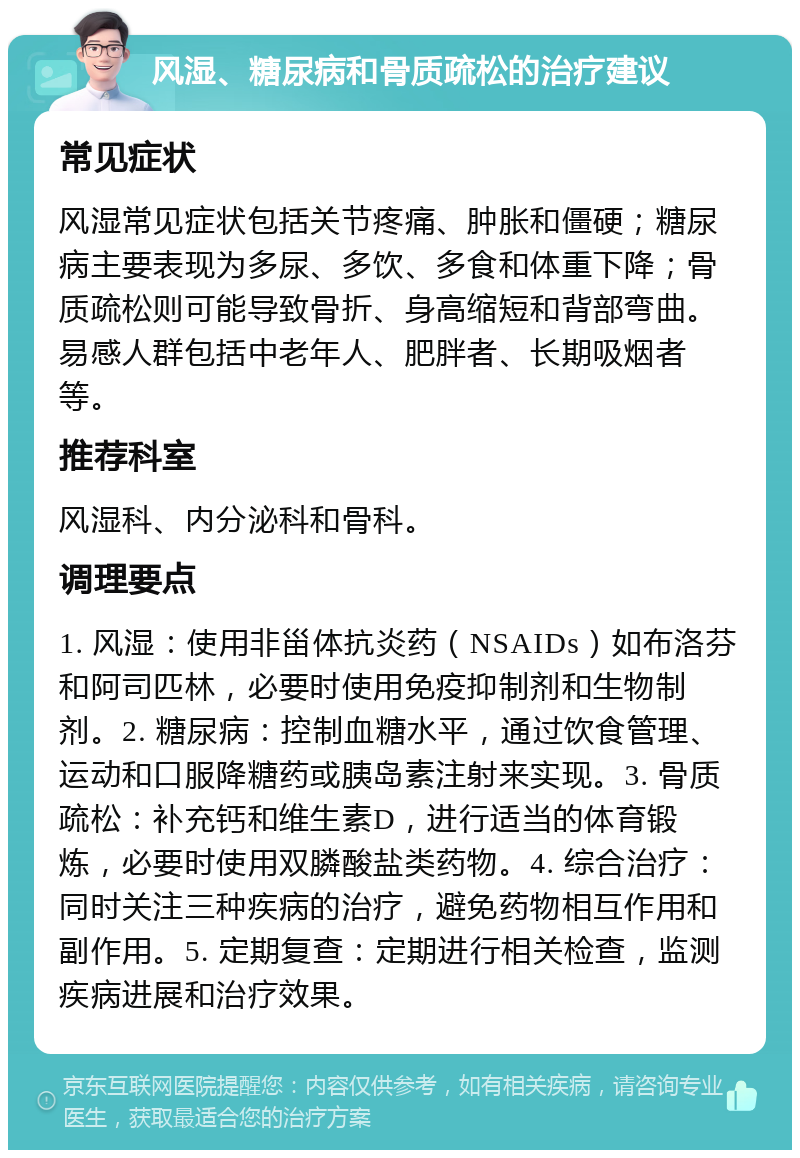 风湿、糖尿病和骨质疏松的治疗建议 常见症状 风湿常见症状包括关节疼痛、肿胀和僵硬；糖尿病主要表现为多尿、多饮、多食和体重下降；骨质疏松则可能导致骨折、身高缩短和背部弯曲。易感人群包括中老年人、肥胖者、长期吸烟者等。 推荐科室 风湿科、内分泌科和骨科。 调理要点 1. 风湿：使用非甾体抗炎药（NSAIDs）如布洛芬和阿司匹林，必要时使用免疫抑制剂和生物制剂。2. 糖尿病：控制血糖水平，通过饮食管理、运动和口服降糖药或胰岛素注射来实现。3. 骨质疏松：补充钙和维生素D，进行适当的体育锻炼，必要时使用双膦酸盐类药物。4. 综合治疗：同时关注三种疾病的治疗，避免药物相互作用和副作用。5. 定期复查：定期进行相关检查，监测疾病进展和治疗效果。