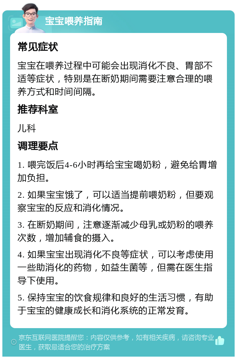 宝宝喂养指南 常见症状 宝宝在喂养过程中可能会出现消化不良、胃部不适等症状，特别是在断奶期间需要注意合理的喂养方式和时间间隔。 推荐科室 儿科 调理要点 1. 喂完饭后4-6小时再给宝宝喝奶粉，避免给胃增加负担。 2. 如果宝宝饿了，可以适当提前喂奶粉，但要观察宝宝的反应和消化情况。 3. 在断奶期间，注意逐渐减少母乳或奶粉的喂养次数，增加辅食的摄入。 4. 如果宝宝出现消化不良等症状，可以考虑使用一些助消化的药物，如益生菌等，但需在医生指导下使用。 5. 保持宝宝的饮食规律和良好的生活习惯，有助于宝宝的健康成长和消化系统的正常发育。