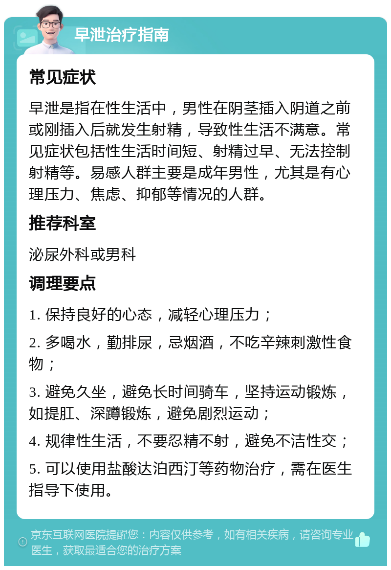 早泄治疗指南 常见症状 早泄是指在性生活中，男性在阴茎插入阴道之前或刚插入后就发生射精，导致性生活不满意。常见症状包括性生活时间短、射精过早、无法控制射精等。易感人群主要是成年男性，尤其是有心理压力、焦虑、抑郁等情况的人群。 推荐科室 泌尿外科或男科 调理要点 1. 保持良好的心态，减轻心理压力； 2. 多喝水，勤排尿，忌烟酒，不吃辛辣刺激性食物； 3. 避免久坐，避免长时间骑车，坚持运动锻炼，如提肛、深蹲锻炼，避免剧烈运动； 4. 规律性生活，不要忍精不射，避免不洁性交； 5. 可以使用盐酸达泊西汀等药物治疗，需在医生指导下使用。