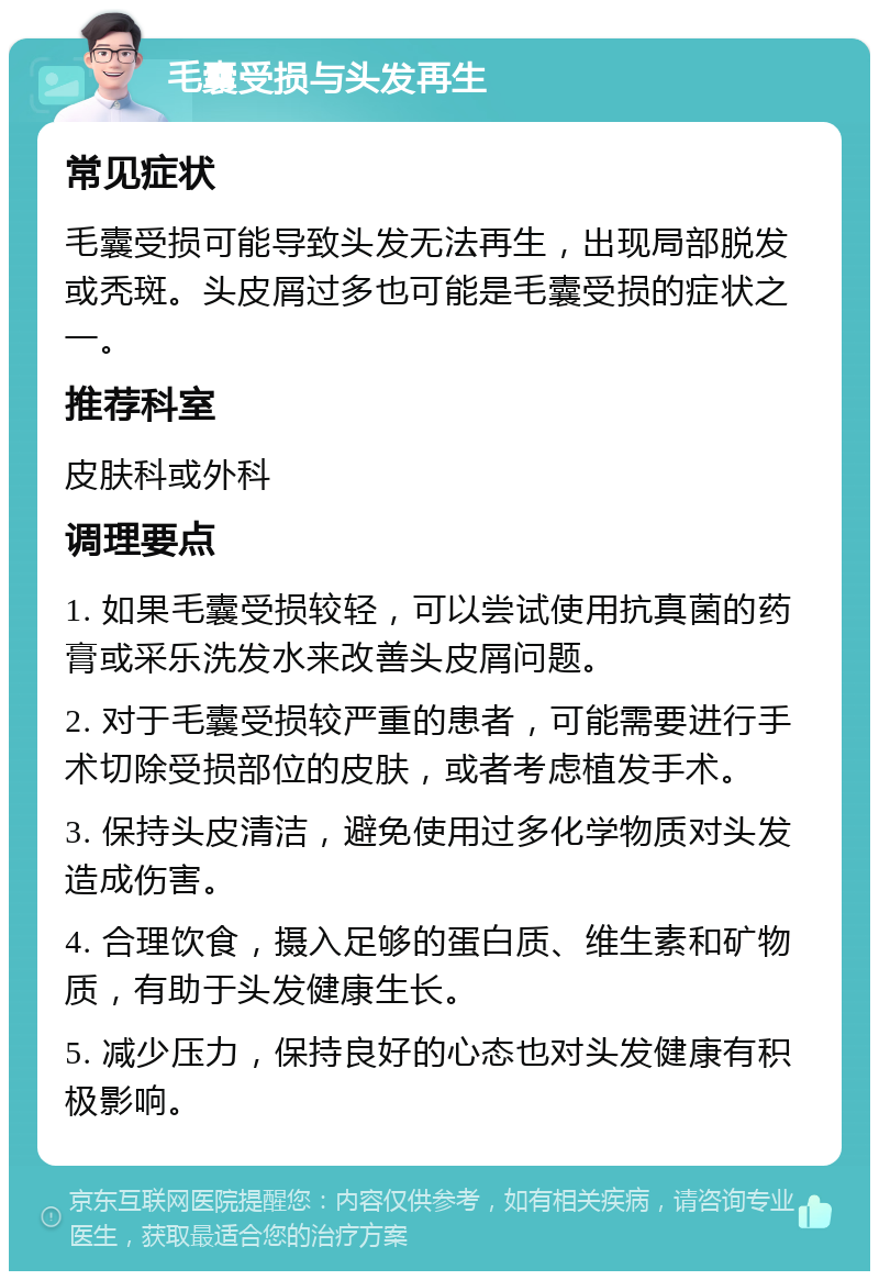 毛囊受损与头发再生 常见症状 毛囊受损可能导致头发无法再生，出现局部脱发或秃斑。头皮屑过多也可能是毛囊受损的症状之一。 推荐科室 皮肤科或外科 调理要点 1. 如果毛囊受损较轻，可以尝试使用抗真菌的药膏或采乐洗发水来改善头皮屑问题。 2. 对于毛囊受损较严重的患者，可能需要进行手术切除受损部位的皮肤，或者考虑植发手术。 3. 保持头皮清洁，避免使用过多化学物质对头发造成伤害。 4. 合理饮食，摄入足够的蛋白质、维生素和矿物质，有助于头发健康生长。 5. 减少压力，保持良好的心态也对头发健康有积极影响。