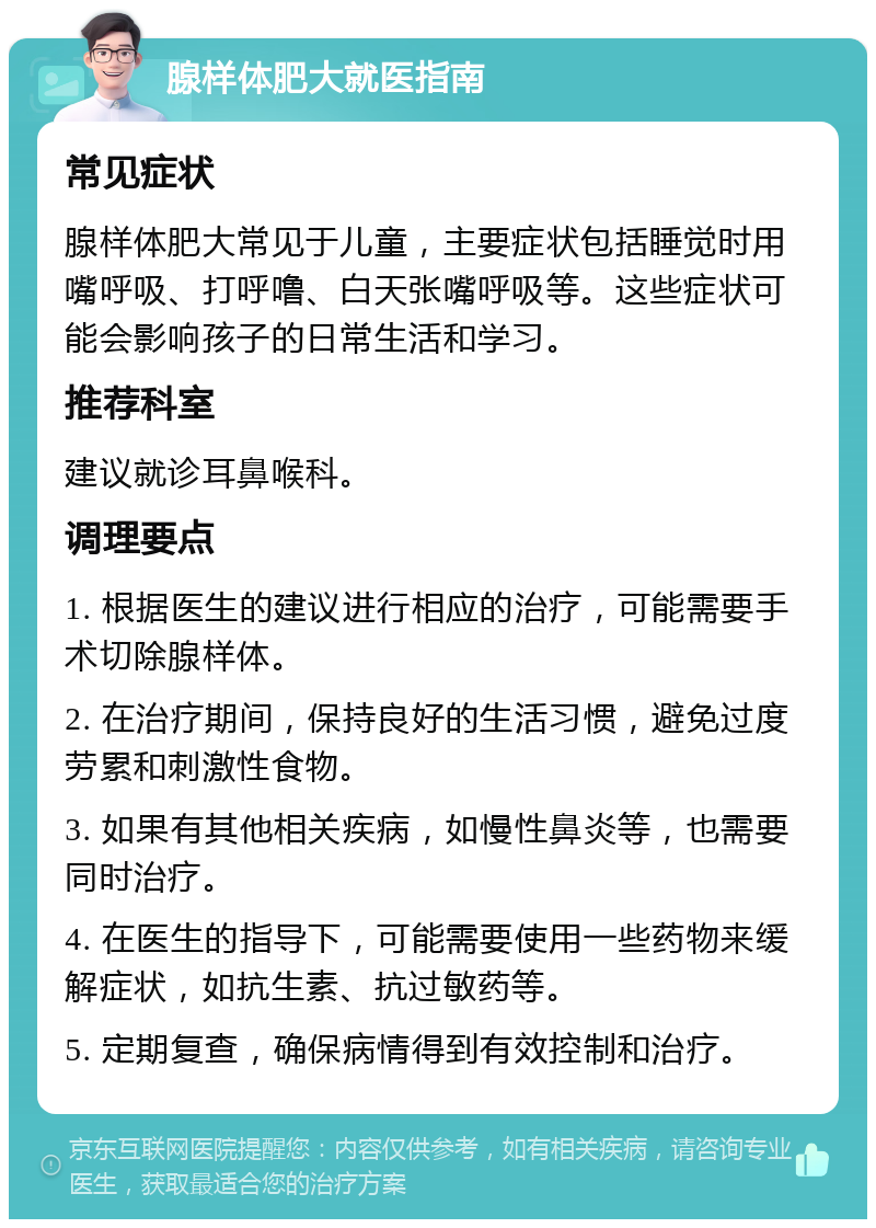 腺样体肥大就医指南 常见症状 腺样体肥大常见于儿童，主要症状包括睡觉时用嘴呼吸、打呼噜、白天张嘴呼吸等。这些症状可能会影响孩子的日常生活和学习。 推荐科室 建议就诊耳鼻喉科。 调理要点 1. 根据医生的建议进行相应的治疗，可能需要手术切除腺样体。 2. 在治疗期间，保持良好的生活习惯，避免过度劳累和刺激性食物。 3. 如果有其他相关疾病，如慢性鼻炎等，也需要同时治疗。 4. 在医生的指导下，可能需要使用一些药物来缓解症状，如抗生素、抗过敏药等。 5. 定期复查，确保病情得到有效控制和治疗。