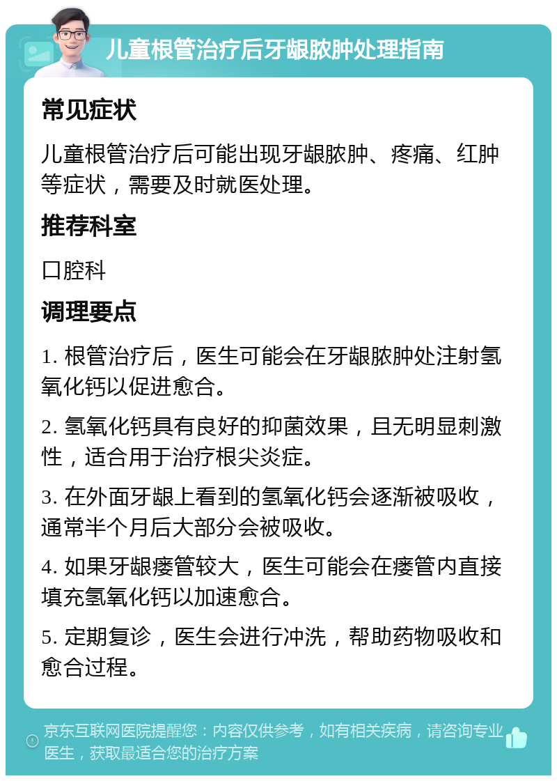 儿童根管治疗后牙龈脓肿处理指南 常见症状 儿童根管治疗后可能出现牙龈脓肿、疼痛、红肿等症状，需要及时就医处理。 推荐科室 口腔科 调理要点 1. 根管治疗后，医生可能会在牙龈脓肿处注射氢氧化钙以促进愈合。 2. 氢氧化钙具有良好的抑菌效果，且无明显刺激性，适合用于治疗根尖炎症。 3. 在外面牙龈上看到的氢氧化钙会逐渐被吸收，通常半个月后大部分会被吸收。 4. 如果牙龈瘘管较大，医生可能会在瘘管内直接填充氢氧化钙以加速愈合。 5. 定期复诊，医生会进行冲洗，帮助药物吸收和愈合过程。